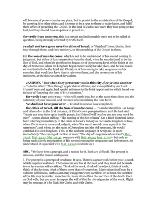off, because of persecution in one place, but to persist in the ministration of the Gospel,
by carrying it to other cities; and it seems to be a spur to them to make haste, and fulfil
their office of preaching the Gospel, in the land of Judea: nor need they fear going on too
fast, lest they should have no places to preach in;
for verily I say unto you, this is a certain and indisputable truth not to be called in
question, being strongly affirmed by truth itself,
ye shall not have gone over the cities of Israel, or "finished" them; that is, their
tour through them, and their ministry, or the preaching of the Gospel in them,
till the son of man be come; which is not to be understood of his second coming to
judgment, but either of his resurrection from the dead, when he was declared to be the
Son of God, and when his glorification began; or of the pouring forth of the Spirit at the
day of Pentecost, when his kingdom began more visibly to take place, and he was made,
or manifested to be the Lord and Christ; or of his coming to take vengeance on his
enemies, that would not have him to rule over them, and the persecutors of his
ministers, at the destruction of Jerusalem.
JAMISO , "But when they persecute you in this city, flee ye into another
— “into the other.” This, though applicable to all time, and exemplified by our Lord
Himself once and again, had special reference to the brief opportunities which Israel was
to have of “knowing the time of His visitations.”
for verily I say unto you — what will startle you, but at the same time show you the
solemnity of your mission, and the need of economizing the time for it.
Ye shall not have gone over — Ye shall in nowise have completed.
the cities of Israel, till the Son of man be come — To understand this - as Lange
and others do - in the first instance, of Christ’s own peregrinations, as if He had said,
“Waste not your time upon hostile places, for I Myself will be after you ere your work be
over” - seems almost trifling. “The coming of the Son of man” has a fixed doctrinal sense,
here referring immediately to the crisis of Israel’s history as the visible kingdom of God,
when Christ was to come and judge it; when “the wrath would come upon it to the
uttermost”; and when, on the ruins of Jerusalem and the old economy, He would
establish His own kingdom. This, in the uniform language of Scripture, is more
immediately “the coming of the Son of man,” “the day of vengeance of our God” (Mat_
16:28; Mat_24:27, Mat_24:34; compare with Heb_10:25; Jam_5:7-9) - but only as
being such a lively anticipation of His second coming for vengeance and deliverance. So
understood, it is parallel with Mat_24:14 (on which see).
SBC, "We have here a precept, and a reason for it. Both are difficult. The precept is
unusual, and the reason ambiguous.
I. The precept is a precept of prudence. It says, There is a great work before you—a work
which requires workmen. The labourers are few at the best, and they must not be made
fewer by wanton self-sacrifices. Think of the work, think of the object, think of souls,
think of the Saviour; think of these more than of yourselves. Martyrdom itself may be a
sublime selfishness, enthusiasm may exaggerate even sacrifice; or, at least, the sacrifice
of the life may be nobler, more heroic, more divine than the sacrifice of the death. Each
as God wills; but you must interpret the will of God by the exigencies of the work. Flight
may be courage, if it be flight for Christ and with Christ.
 