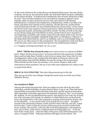 II. The work of Christ in the world will never be finished till He comes. Not only will the
workmen, one by one, be removed by death—the work itself will be cut short, unfinished,
by the advent of Christ. "Ye shall not have finished the cities of Israel, till the Son of Man
be come." Our Lord thus ministers to our necessities by warning us against several
mistakes which are apt to spoil and ruin true work. One of these is the demand
beforehand for a roundness and completeness of defined duty, which is not often to be
found, and which must certainly not be waited for. The life and work, and the Christ-
work of which this text tells, are never finished till the Son of man comes. (1) One reason
for this lies in the mere sequence of human generations. Births and deaths are incessant.
"One generation goeth, and another generation cometh," but they are both on the stage
at once during a large part of the lifetime of earth, and the board is never cleared for a
new beginning. (2) Another and a deeper reason lies in the nature of the work. The most
real work of all is the intangible, impalpable thing which we call influence. Influence is
the thing which Christ looks for, and it is an indefinite, and so an interminable thing. (3)
We can see one other reason for this arrangement—the incompleteness of all work that is
worth the name; and it is the security thus given for the salubriousness of labour.
C. J. Vaughan, Contemporary Pulpit, vol. viii., p. 257.
RWP, "Till the Son of man be come (heōs elthēi ho huios tou anthrōpou). Moffatt
puts it “before the Son of man arrives” as if Jesus referred to this special tour of Galilee.
Jesus could overtake them. Possibly so, but it is by no means clear. Some refer it to the
Transfiguration, others to the coming of the Holy Spirit at Pentecost, others to the
Second Coming. Some hold that Matthew has put the saying in the wrong context.
Others bluntly say that Jesus was mistaken, a very serious charge to make in his
instructions to these preachers. The use of heōs with aorist subjunctive for a future event
is a good Greek idiom.
BIBLICAL ILLUSTRATOR, "But when they persecute you in this city.
They may go out of the way of danger, though they must not go out of the way of duty.
(Matthew Henry.)
An exception to flight
Polycarp (the friend and pupil of St. John) was eighty-six years old at the date of his
martyrdom, and this took place, it seems almost certain, in 155 or 156. There had been a
long and bitter persecution of the Christians in the East, and the reports of martyrdom
after martyrdom reached the aged man in his bishopric of Smyrna, “but,” we are quoting
Mr. Holland, “he was not disturbed at the reports, and wished to stay in the city at home;
but at the entreaties of his friends, he withdrew to a little field-house, not far from the
town, and stopped there, with a few companions, praying continuously for all men, and
for the Churches … as was was his habit. As he prayed, he saw a vision … his pillow
seemed to him all burning in flames, and he turned to those with him, and said, ‘I shall
be burnt alive.’ And to escape the pressure of his pursuers he moved to another field-
house, and they, the pursuers, came just after to his first hiding-place, and caught two
boys, one of whom, under torture, confessed where his hiding-place was … It was the
hour of the evening meal … when the officer of the peace came with fourteen horse and
arms, as if against a thief … Polycarp could have fled again, but he refused.” His
 