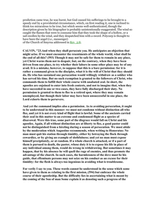 prediction came true, he was burnt, but God caused his sufferings to be brought to a
speedy end by a providential circumstance, which, on first reading it, one is inclined to
think too miraculous to be true, but which seems well-authenticated, though the
description given by his biographer is probably unintentionally exaggerated. The wind so
caught the flames that were to consume him that they took the shape of a hollow, or a
sail swollen by the wind, and they despatched him with a sword. Polycarp is thought to
have been the angel (i.e., messenger)
of the Church of Smyrna addressed in Rev_2:8.
CALVI , "23.And when they shall persecute you. He anticipates an objection that
might arise. If we must encounter the resentments of the whole world, what shall be
the end of all this? (593) Though it may not be safe for them to remain in any place,
yet Christ warns them not to despair, but, on the contrary, when they have been
driven from one place, to try whether their labors in some other place may be of any
avail. It is a mistake, however, to suppose that this is a bare permission: for it is
rather a command given to the disciples, what it is the will of Christ that they should
do. He who has sustained one persecution would willingly withdraw as a soldier who
has served his time. But no such exemption is granted to the followers of Christ, who
commands them to fulfill their whole course with unabated zeal. In short, the
apostles are enjoined to enter into fresh contests, and not to imagine that, when they
have succeeded in one or two cases, they have fully discharged their duty. o
permission is granted to them to flee to a retired spot, where they may remain
unemployed, but though their labor may have been unsuccessful in one place, the
Lord exhorts them to persevere.
And yet the command implies also a permission. As to avoiding persecution, it ought
to be understood in this manner: we must not condemn without distinction all who
flee, and yet it is not every kind of flight that is lawful. Some of the ancients carried
their zeal in this matter to an extreme and condemned flight as a species of
disavowal. Were this true, some part of the disgrace would fall on Christ and his
apostles. Again, if all without distinction are at liberty to flee, a good pastor could
not be distinguished from a hireling during a season of persecution. We must abide
by the moderation which Augustine recommends, when writing to Honoratus: o
man must quit his station through timidity, either by betraying the flock through
cowardice, or by giving an example of slothfulness; and yet no man must expose
himself precipitately, or at random. If a whole church is attacked, or if a part of
them is pursued to death, the pastor, whose duty it is to expose his life in place of
any individual among them, would do wrong in withdrawing. But sometimes it may
happen, that by his absence he will quell the rage of enemies, and thus promote the
advantage of the church. In such cases, the harmlessness of the dove must be his
guide, that effeminate persons may not seize on his conduct as an excuse for their
timidity: for the flesh is always too ingenious in avoiding what is troublesome.
For verily I say to you. These words cannot be understood in the sense which some
have given to them as relating to the first mission, (594) but embrace the whole
course of their apostleship. But the difficulty lies in ascertaining what is meant by
the coming of the Son of man Some explain it as denoting such a progress of the
 