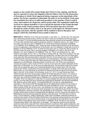 gospel, as may enable all to acknowledge that Christ is truly reigning, and that he
may be expected to restore the kingdom of David. Others refer it to the destruction
of Jerusalem, in which Christ appeared taking vengeance on the ingratitude of the
nation. The former exposition is admissible: the latter is too far-fetched. I look upon
the consolation here given as addressed peculiarly to the apostles. Christ is said to
come, when matters are desperate, and he grants relief. The commission which they
received was almost boundless: it was to spread the doctrine of the Gospel through
the whole world. Christ promises that he will come before they have traveled
through the whole of Judea: that is, by the power of his Spirit, he will shed around
his reign such luster, that the apostles will be enabled to discern that glory and
majesty which they had hitherto been unable to discover.
BROADUS, "Matthew 10:23. Flee ye into another, or the other, i.e., into the next. The particular
city in which they are persecuted, and the one next in order are conceived of as forming a pair,
'this,' 'the other.'(1) In thus avoiding persecution they would be 'prudent as the serpents'; (Matthew
10:16) so Paul and Barnabas acted in going from Antioch in Pisidia to Iconium, etc. (Acts 13-14.)
For verily I say onto you, see on "Matthew 5:18". Some fancy that this expression in Matthew
10:15, Matthew 10:23, Matthew 10:42, marks the close of three distinct sections of the discourse;
but this is supposing a very artificial use of the phrase, and if so designed, it ought also to occur in
Matthew 10:33 and Matthew 10:35. Ye shall not have gone over (or, finish) the cities of Israel, till
the Son of man be come. 'Not' is a strong negative, translated 'in no wise' in John 6:37 and
Hebrews 13:5, and in Matthew 5:20, Matthew 10:42, etc. 'Finish' (so rendered by Tyn., Gen.,
Rheims, and margin of Com. Ver.), in the sense of visiting them all. They must not stay in one city,
vainly endeavouring to overcome opposition and persecution, but flee to the next; for there were
more cities than they would be able to visit before the Son of man should come. It is quite difficult
to determine the meaning of this last expression, as here employed. It has been supposed to
mean: (1) Till he come and rejoin the Twelve at the end of this journey. (2) Till he make his
appearance as the Messiah, distinctly present himself as such. (3) Till he come spiritually to
console and support. (John 14:23) (4) Till he come to put an end to the Jewish institutions at the
destruction of Jerusalem. (5) Till he come to judge the world. The first sense might at the outset
strike one as natural and good, and it would be possible that he should return from the more
general view of their coming labours and persecutions, to speak of the particular journey then
before them; as in the discourse on the Mount of Olives he sometimes returns from the second
topic to the first. In the mission of the Seventy, (Luke 10:1, R.V.) it is said that be sent them
'before his face into every city and place, whither he himself was about to come.' It is natural to
suppose that he was going to follow the Twelve also; and indeed he must have done so, since
their work was confined to Galilee (see on Matthew 10:5), and he himself went about all the cities
of Galilee. When the objection is made that it is hardly probable they were persecuted during this
journey, one may reply that Jesus himself was persecuted at Nazareth, and seriously threatened
with death at various other places. The greatest difficulty in the way of understanding the
expression in this sense is that the language seems too elaborate and solemn for so simple an
idea. He does not say "for I you will not finish the cities of Galilee till I come," but employs the
solemn phrase 'till the Son of man come,' and prefaces it by 'verily I say to you,' using also the
more general term Israel. The second sense proposed is not supported by any similar use of the
phrase elsewhere, and does not seem very appropriate to the connection. There was indeed no
broadly marked epoch at which he appeared as the Messiah, and the occasional intimations of his
Messiahship commenced long before the delivery of this discourse. The third sense is that of
Chrys. and his followers, of Beza, Maldonatus; while Calvin and Bleek understand similarly his
coming in the mission of the Holy Spirit. But the time of his spiritual coming would be a very vague
chronological epoch; and Jesus certainly seems to be speaking of some personal coming. The
fourth sense is accepted by many recent writers. In Matthew 16:28, 'the Son of man coming'
unquestionably refers to the destruction of Jerusalem. The idea here would thus be that they
would not reach all the Jews with their ministry before the overthrow of the Jewish institutions; and
hence they must not waste time in remaining where they were persecuted. But in the discourse on
the Mount of Olives (ch. 24 and 25), the coming to destroy Jerusalem and the coming at the end
 