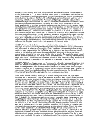 of the world are constantly associated, and sometimes both referred to in the same expression.
So, also, in Matthew 16:27 f. It would, therefore, seem natural to combine with this fourth the fifth
sense. On no occasion would there be greater propriety in employing the obscure language and
perspective view of prophecy than here. He wishes to give counsel which shall apply not only to
this journey, but to their labours after the Ascension, and perhaps even to the labours of his
followers in all ages; and to intimate that in each of those periods there would be more to do than
they could complete before the season in question would end. It may, therefore, be that the
phrase was intended to include in some obscure fashion the first, fourth, and fifth senses. It was
manifestly impossible that the Twelve should at that time understand any distinct reference to the
coming to destroy Jerusalem; indeed it is not probable that they understood when he spoke of it
on the Mount of Olives. It was necessary, therefore, as so often in O. T. and N. T. prophecies, to
employ language which would refer to each of these at the same time; which would be understood
at once as regarded the present journey, and would afterwards be viewed in its broader meaning
when needed. (Compare on Matthew 10:22, and at the beginning of Matthew 24.) The notion of
Origen, that Scripture has everywhere a twofold, or even threefold, sense, is now justly rejected;
our present danger is that of rejecting along with it the unquestionable fact that Scripture does
sometimes use language referring at once to a nearer and a remoter event.
BENSON, "Matthew 10:23. But, &c. — As if he had said, I do not say this with a view to
encourage you to rush upon martyrdom before you have a plain and lawful call to it; on the other
hand, it will rather be your duty to prolong your useful lives to the utmost limits you lawfully may.
Therefore, when they persecute you in one city, flee to another — And though this may contract
the time of your abode in each, be not discouraged at that, which may, on the whole, be no
inconvenience: for ye shall not have gone over the cities of Israel — To preach the gospel in each
of them, make what haste you will, until the Son of man shall come — To destroy their capital city,
temple, and nation. The destruction of Jerusalem by Titus is often called the coming of the Son of
man. See Matthew 24:27; Matthew 24:37; Matthew 24:39; Matthew 24:44; Luke 18:5.
ELLICOTT, "(23) When they persecute you The counsel is noteworthy as suggesting at least one
form of the wisdom of the serpent. Men were not to imagine that they were “enduring to the end
“when, in the eagerness of their zeal, they courted martyrdom; but were rather to avoid danger
instead of courting it, and to utilise all opportunities for the continuance of their work. The effect of
the command thus given may be traced in all the great persecutions under the Roman Empire,
Polycarp and Cyprian furnishing, perhaps, the most conspicuous examples.
Till the Son of man be come.—The thought of another Coming than that of the days of His
humiliation and of His work as a Prophet and a Healer, which had been implied before (Matthew
7:21-23), is now explicitly unfolded. The Son of Man should come, as Daniel had seen Him come
(Daniel 7:13), in the clouds of heaven, with power and great glory, to complete the triumph of His
kingdom. It is more difficult to understand the connection of the words with the preceding limit of
time, “Ye shall not have gone over the cities of Israel.” The natural result of such a promise was to
lead the disciples to look forward to that coming as certain to be within the range of their own
lifetime, and was the ground of the general expectation of its nearness which, beyond all doubt,
pervaded the minds of men in the Apostolic age. Explanations have been given which point to the
destruction of Jerusalem as being so far “a day of the Lord” as to justify its being taken as a type
of the final Advent, and they receive at least a certain measure of support from the way in which
the two events are brought into close connection in the great prophetic discourse of Matthew 24,
Mark 13, Luke 21. But the question meets us, and cannot be evaded, Were the two events thus
brought together with a knowledge of the long interval by which they were in fact to be divided
from each other, and if so, why was that knowledge kept from the disciples? Some reasons for
that reticence lie on the surface. That sudden widening of the horizon of their vision would have
been one of the things which they were not able to bear (John 16:12). In this, as in all else, their
training as individual men was necessarily gradual, and the education of the Church which they
founded was to be carried on, like that of mankind at large, through a long succession of
centuries. The whole question will call for a fuller discussion in the Notes on Matthew 24. In the
meantime it will be enough humbly to express my own personal conviction that what seems the
boldest solution is also the truest and most reverential. The human thoughts of the Son of Man
may not have travelled in this matter to the furthest bound of the mysterious horizon. He Himself
 