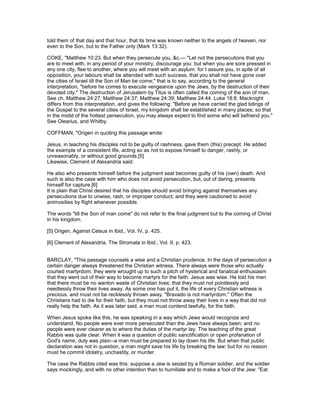 told them of that day and that hour, that its time was known neither to the angels of heaven, nor
even to the Son, but to the Father only (Mark 13:32).
COKE, "Matthew 10:23. But when they persecute you, &c.— "Let not the persecutions that you
are to meet with, in any period of your ministry, discourage you: but when you are sore pressed in
any one city, flee to another, where you will meet with an asylum: for I assure you, in spite of all
opposition, your labours shall be attended with such success, that you shall not have gone over
the cities of Israel till the Son of Man be come;" that is to say, according to the general
interpretation, "before he comes to execute vengeance upon the Jews, by the destruction of their
devoted city." The destruction of Jerusalem by Titus is often called the coming of the son of man.
See ch. Matthew 24:27; Matthew 24:37; Matthew 24:39; Matthew 24:44. Luke 18:8. Macknight
differs from this interpretation, and gives the following: "Before ye have carried the glad tidings of
the Gospel to the several cities of Israel, my kingdom shall be established in many places; so that
in the midst of the hottest persecution, you may always expect to find some who will befriend you."
See Olearius, and Whitby.
COFFMAN, "Origen in quoting this passage wrote:
Jesus, in teaching his disciples not to be guilty of rashness, gave them (this) precept. He added
the example of a consistent life, acting so as not to expose himself to danger, rashly, or
unreasonably, or without good grounds.[5]
Likewise, Clement of Alexandria said:
He also who presents himself before the judgment seat becomes guilty of his (own) death. And
such is also the case with him who does not avoid persecution, but, out of daring, presents
himself for capture.[6]
It is plain that Christ desired that his disciples should avoid bringing against themselves any
persecutions due to unwise, rash, or improper conduct; and they were cautioned to avoid
animosities by flight whenever possible.
The words "till the Son of man come" do not refer to the final judgment but to the coming of Christ
in his kingdom.
[5] Origen, Against Celsus in Ibid., Vol. IV, p. 425.
[6] Clement of Alexandria, The Stromata in Ibid., Vol. II, p. 423.
BARCLAY, "This passage counsels a wise and a Christian prudence. In the days of persecution a
certain danger always threatened the Christian witness. There always were those who actually
courted martyrdom; they were wrought up to such a pitch of hysterical and fanatical enthusiasm
that they went out of their way to become martyrs for the faith. Jesus was wise. He told his men
that there must be no wanton waste of Christian lives; that they must not pointlessly and
needlessly throw their lives away. As some one has put it, the life of every Christian witness is
precious. and must not be recklessly thrown away. "Bravado is not martyrdom." Often the
Christians had to die for their faith, but they must not throw away their lives in a way that did not
really help the faith. As it was later said, a man must contend lawfully, for the faith.
When Jesus spoke like this, he was speaking in a way which Jews would recognize and
understand. No people were ever more persecuted than the Jews have always been; and no
people were ever clearer as to where the duties of the martyr lay. The teaching of the great
Rabbis was quite clear. When it was a question of public sanctification or open profanation of
God's name, duty was plain--a man must be prepared to lay down his life. But when that public
declaration was not in question, a man might save his life by breaking the law; but for no reason
must he commit idolatry, unchastity, or murder.
The case the Rabbis cited was this: suppose a Jew is seized by a Roman soldier, and the soldier
says mockingly, and with no other intention than to humiliate and to make a fool of the Jew: "Eat
 