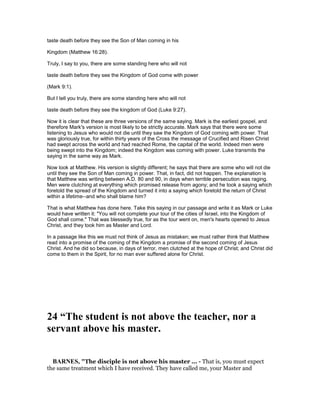 taste death before they see the Son of Man coming in his
Kingdom (Matthew 16:28).
Truly, I say to you, there are some standing here who will not
taste death before they see the Kingdom of God come with power
(Mark 9:1).
But I tell you truly, there are some standing here who will not
taste death before they see the kingdom of God (Luke 9:27).
Now it is clear that these are three versions of the same saying. Mark is the earliest gospel, and
therefore Mark's version is most likely to be strictly accurate. Mark says that there were some
listening to Jesus who would not die until they saw the Kingdom of God coming with power. That
was gloriously true, for within thirty years of the Cross the message of Crucified and Risen Christ
had swept across the world and had reached Rome, the capital of the world. Indeed men were
being swept into the Kingdom; indeed the Kingdom was coming with power. Luke transmits the
saying in the same way as Mark.
Now look at Matthew. His version is slightly different; he says that there are some who will not die
until they see the Son of Man coming in power. That, in fact, did not happen. The explanation is
that Matthew was writing between A.D. 80 and 90, in days when terrible persecution was raging.
Men were clutching at everything which promised release from agony; and he took a saying which
foretold the spread of the Kingdom and turned it into a saying which foretold the return of Christ
within a lifetime--and who shall blame him?
That is what Matthew has done here. Take this saying in our passage and write it as Mark or Luke
would have written it: "You will not complete your tour of the cities of Israel, into the Kingdom of
God shall come." That was blessedly true, for as the tour went on, men's hearts opened to Jesus
Christ, and they took him as Master and Lord.
In a passage like this we must not think of Jesus as mistaken; we must rather think that Matthew
read into a promise of the coming of the Kingdom a promise of the second coming of Jesus
Christ. And he did so because, in days of terror, men clutched at the hope of Christ; and Christ did
come to them in the Spirit, for no man ever suffered alone for Christ.
24 “The student is not above the teacher, nor a
servant above his master.
BAR ES, "The disciple is not above his master ... - That is, you must expect
the same treatment which I have received. They have called me, your Master and
 