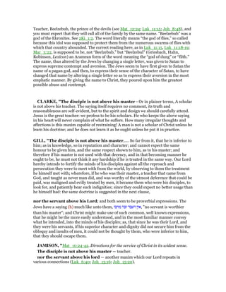 Teacher, Beelzebub, the prince of the devils (see Mat_12:24; Luk_11:15; Joh_8:48), and
you must expect that they will call all of the family by the same name. “Beelzebub” was a
god of the Ekronites. See 2Ki_1:2. The word literally means “the god of flies,” so called
because this idol was supposed to protect them from the numerous swarms of flies with
which that country abounded. The correct reading here, as in Luk_11:15, Luk_11:18-19;
Mar_3:22, is supposed to be, not “Beelzebub,” but “Beelzebul” (Griesbach, Hahn,
Robinson, Lexicon) an Aramean form of the word meaning the “god of dung” or “filth.”
The name, thus altered by the Jews by changing a single letter, was given to Satan to
express supreme contempt and aversion. The Jews seem to have first given to Satan the
name of a pagan god, and then, to express their sense of the character of Satan, to have
changed that name by altering a single letter so as to express their aversion in the most
emphatic manner. By giving the name to Christ, they poured upon him the greatest
possible abuse and contempt.
CLARKE, "The disciple is not above his master - Or in plainer terms, A scholar
is not above his teacher. The saying itself requires no comment, its truth and
reasonableness are self-evident, but to the spirit and design we should carefully attend.
Jesus is the great teacher: we profess to be his scholars. He who keeps the above saying
in his heart will never complain of what he suffers. How many irregular thoughts and
affections is this maxim capable of restraining! A man is not a scholar of Christ unless he
learn his doctrine; and he does not learn it as he ought unless he put it in practice.
GILL, "The disciple is not above his master,.... So far from it, that he is inferior to
him; as in knowledge, so in reputation and character; and cannot expect the same
honour to be given him, and the same respect shown to him, as to his master; and
therefore if his master is not used with that decency, and in that becoming manner he
ought to be, he must not think it any hardship if he is treated in the same way. Our Lord
hereby intends to fortify the minds of his disciples against all the reproach and
persecution they were to meet with from the world, by observing to them the treatment
he himself met with; wherefore, if he who was their master, a teacher that came from
God, and taught as never man did, and was worthy of the utmost deference that could be
paid, was maligned and evilly treated by men, it became them who were his disciples, to
look for, and patiently bear such indignities; since they could expect no better usage than
he himself had: the same doctrine is suggested in the next clause,
nor the servant above his Lord; and both seem to be proverbial expressions. The
Jews have a saying (h) much like unto them, ‫מרבו‬ ‫זכה‬ ‫העבד‬ ‫,אין‬ "no servant is worthier
than his master"; and Christ might make use of such common, well known expressions,
that he might be the more easily understood, and in the most familiar manner convey
what he intended, into the minds of his disciples; as, that since he was their Lord, and
they were his servants, if his superior character and dignity did not secure him from the
obloquy and insults of men, it could not be thought by them, who were inferior to him,
that they should escape them.
JAMISO , "Mat_10:24-42. Directions for the service of Christ in its widest sense.
The disciple is not above his master — teacher.
nor the servant above his lord — another maxim which our Lord repeats in
various connections (Luk_6:40; Joh_13:16; Joh_15:20).
 
