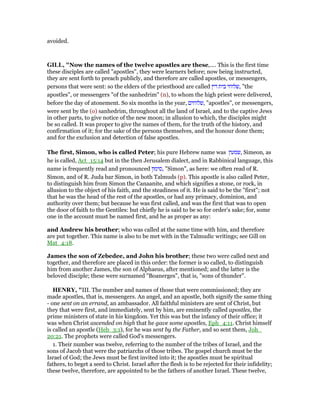avoided.
GILL, "Now the names of the twelve apostles are these,.... This is the first time
these disciples are called "apostles", they were learners before; now being instructed,
they are sent forth to preach publicly, and therefore are called apostles, or messengers,
persons that were sent: so the elders of the priesthood are called ‫דין‬ ‫בית‬ ‫,שלוחי‬ "the
apostles", or messengers "of the sanhedrim" (n), to whom the high priest were delivered,
before the day of atonement. So six months in the year, ‫,שלוחים‬ "apostles", or messengers,
were sent by the (o) sanhedrim, throughout all the land of Israel, and to the captive Jews
in other parts, to give notice of the new moon; in allusion to which, the disciples might
be so called. It was proper to give the names of them, for the truth of the history, and
confirmation of it; for the sake of the persons themselves, and the honour done them;
and for the exclusion and detection of false apostles.
The first, Simon, who is called Peter; his pure Hebrew name was ‫,שמעון‬ Simeon, as
he is called, Act_15:14 but in the then Jerusalem dialect, and in Rabbinical language, this
name is frequently read and pronounced ‫,סימון‬ "Simon", as here: we often read of R.
Simon, and of R. Juda bar Simon, in both Talmuds (p). This apostle is also called Peter,
to distinguish him from Simon the Canaanite, and which signifies a stone, or rock, in
allusion to the object of his faith, and the steadiness of it. He is said to be the "first"; not
that he was the head of the rest of the apostles, or had any primacy, dominion, and
authority over them; but because he was first called, and was the first that was to open
the door of faith to the Gentiles: but chiefly he is said to be so for order's sake; for, some
one in the account must be named first, and he as proper as any:
and Andrew his brother; who was called at the same time with him, and therefore
are put together. This name is also to be met with in the Talmudic writings; see Gill on
Mat_4:18.
James the son of Zebedee, and John his brother; these two were called next and
together, and therefore are placed in this order: the former is so called, to distinguish
him from another James, the son of Alphaeus, after mentioned; and the latter is the
beloved disciple; these were surnamed "Boanerges", that is, "sons of thunder".
HE RY, "III. The number and names of those that were commissioned; they are
made apostles, that is, messengers. An angel, and an apostle, both signify the same thing
- one sent on an errand, an ambassador. All faithful ministers are sent of Christ, but
they that were first, and immediately, sent by him, are eminently called apostles, the
prime ministers of state in his kingdom. Yet this was but the infancy of their office; it
was when Christ ascended on high that he gave some apostles, Eph_4:11. Christ himself
is called an apostle (Heb_3:1), for he was sent by the Father, and so sent them, Joh_
20:21. The prophets were called God's messengers.
1. Their number was twelve, referring to the number of the tribes of Israel, and the
sons of Jacob that were the patriarchs of those tribes. The gospel church must be the
Israel of God; the Jews must be first invited into it; the apostles must be spiritual
fathers, to beget a seed to Christ. Israel after the flesh is to be rejected for their infidelity;
these twelve, therefore, are appointed to be the fathers of another Israel. These twelve,
 