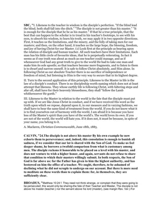 SBC, "I. Likeness to the teacher in wisdom is the disciple’s perfection. "If the blind lead
the blind, both shall fall into the ditch." "The disciple is not greater than his master." "It
is enough for the disciple that he be as his master." If that be a true principle, that the
best that can happen to the scholar is to tread in his teacher’s footsteps, to see with his
eyes, to absorb his wisdom, to learn his truth, we may apply it in two opposite directions.
First, it teaches us the limitations, and the misery, and the folly of taking men for our
masters; and then, on the other hand, it teaches us the large hope, the blessing, freedom,
and joy of having Christ for our Master. (1) Look first at the principle as bearing upon
the relation of disciple and human teacher. All such teachers have their limitations. Each
man has his little circle of favourite ideas, that he is perpetually reiterating. In fact it
seems as if one truth was about as much as one teacher could manage, and as if
whensoever God had any great truth to give to the world He had to take one man and
make him its sole apostle; so that teachers become mere fragments, and to listen to them
is to dwarf and narrow oneself. It is safe to follow Christ absolutely, and Him alone. In
following Christ as our absolute Teacher there is no sacrifice of independence or
freedom of mind, but listening to Him is the very way to secure that in its highest degree.
II. Turn to the second application of this principle. Likeness to the Master in life is the
law of a disciple’s conduct. There is no discipleship worth naming which does not at least
attempt that likeness. They whose earthly life is following Christ, with faltering steps and
afar off, shall have for their heavenly blessedness, they shall "follow the Lamb
whithersoever He goeth."
III. Likeness to the Master in relation to the world is the fate that the disciple must put
up with. If we are like Jesus Christ in conduct, and if we have received His word as the
truth upon which we repose, depend upon it, in our measure and in varying fashions, we
shall have to bear the same kind of treatment from the world. If you do not know what it
is to find yourselves out of harmony with the world, I am afraid it is because you have
less of the Master’s spirit than you have of the world’s. The world loves its own. If you
are not of the world, the world will hate you. If it does not, it must be because, in spite of
your name, you belong to it.
A. Maclaren, Christian Commonwealth, June 18th, 1885.
CALVI , "24.The disciple is not above his master By his own example he now
exhorts them to perseverance; and, indeed, this consolation is enough to banish all
sadness, if we consider that our lot is shared with the Son of God. To make us feel
deeper shame, he borrows a twofold comparison from what is customary among
men. The disciple reckons it honorable to be placed on a level with his master, and
does not venture to wish a higher honor, and again, servants do not refuse to share
that condition to which their masters willingly submit. In both respects, the Son of
God is far above us: for the Father has given to him the highest authority, and has
bestowed on him the office of a teacher. We ought, therefore, to be ashamed of
declining what he did not scruple to undergo on our account. But there is more need
to meditate on these words than to explain them: for, in themselves, they are
sufficiently clear.
BROADUS, "Matthew 10:24 f. They need not think strange, or complain that they were going to
be persecuted; this would only be sharing-the fate of their Teacher and Master, The disciple is not
above his master (teacher,) nor the servant above his lord (master), (see margin Rev. Ver.) For
 