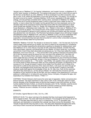 'disciple' see on "Matthew 5:1"; for 'teacher' (didaskolos), and 'master' (kurios), on Matthew 8:19;
and for 'slave' (doulos), on Matthew 8:6. This saying is also given by Luke, (Luke 6:40) as used in
the Sermon on the Mount; by John, (Matthew 13:16) as employed in an other connection; and
also in John 15:20, where the application is much the same as here. The saying, "It is enough for
the slave to be as his master", (compare Matthew 10:25) occurs repeatedly in the later Jewish
writings, and was perhaps proverbial when used by Jesus. (Compare on Matthew 7:5, Matthew
7:12) There are of course exceptional cases in which a pupil does have a better lot than his
teacher, or even a slave than his master; but the general fact is as here expressed, and so the
disciples need not be surprised at hearing that they would suffer the same treatment to which
Jesus himself was exposed. If they (i.e., people, the impersonal use) called the master of the
house Beelzebub, or Beelzebul (see margin Rev. Ver.). 'Master' is here (see on "Matthew 8:19"),
which we borrow as despot. The compound term of the original 'house-master' presents him as
ruler of the household in general a man's authority over his wife and children was then scarcely
less absolute than over his slaves. The Pharisees had already charged Jesus with being in league
with Beelzehul (see on "Matthew 9:34"; also see on "Matthew 12:24"); are we to understand here
that they had actually applied the name to Jesus? The expression does not necessitate this
supposition, but we know they had said what amounted to it, and on other unrecorded occasions
they may have literally called him by that name.
BENSON, "Matthew 10:24-26. The disciple is not above his master — As if he had said, As for the
unkind usage I have warned you to expect, you have no reason to be surprised at it, considering
what I have intimated respecting the persecutions awaiting my disciples for righteousness’ sake.
See Matthew 5:10-12. And, that you may bear all with a becoming fortitude, consider that they
have calumniated, traduced, and persecuted me your Master, for which cause you, my disciples,
cannot think it hard if they shall calumniate and persecute you: for if they have called the master,
Beelzebub, how much more, &c. — This cannot refer to the quantity of reproach and persecution;
(for in this the servant cannot be above his Lord;) but only to the certainty of it. Fear them not
therefore — Be not afraid of their calumnies, however false or malicious, for ye have only the
same usage that your Lord has: and neither shall their wickedness nor your innocence be always
concealed: both shall be manifested, at least, in the day of judgment. For there is nothing covered
that shall not be revealed, &c. — “The words,” says Whitby, “are capable of two good senses: 1st,
Let not the dread of these persecutors deter you from preaching the gospel, as despairing of the
success of it; for, though at present it seems to be hidden from the world, and it is likely to be
obscured for a while by the calumnies of the Jews and others, I will cause it to shine through all
the world, and dissipate all the clouds they cast over it, and will render it mighty to cast down
whatever exalts itself against the knowledge of God, &c. Or, 2dly, thus, Fear not the calumnies
with which they shall load you, as they did your Master, for I will make the innocence and the
excellence of your doctrine as clear as the light; and your integrity in the dispensing of it, and your
patience in suffering for it, to redound to your praise, honour, and glory, throughout all ages, and
especially at my revelation from heaven, 1 Peter 1:7.”
COFFMAN, "Christ's followers shall receive the same type of opposition, hatred, and persecution
that he received. The same expression is also used in John 15:20. Christ also used it to mean
that the disciples of the Pharisees were as blind as their leaders (Luke 6:40) and that, as Christ
humbly washed the feet of others, so should his disciples (John 13:16). Tertullian used the words
of the verse to teach that no disciple may advocate a doctrine contrary to Christ's teaching,
saying, "If Marcion be even a disciple, he is not yet `above his master'."[7]
ENDNOTE:
[7] Tertullian, Against Marcion in Ibid., Vol. III. p. 349.
BARCLAY 24-25, "It is Jesus' warning to his disciples that they must expect what happened to
him to happen to them. The Jews well knew this sentence: "It is enough for the slave to be as his
master." In the later days they were to use it in a special way. In A.D. 70 Jerusalem was
destroyed, and destroyed so completely that a plough was drawn across the devastation. The
Temple of God and the Holy City were in ruins. The Jews were dispersed throughout the world,
and many of them mourned and lamented about the terrible fate which had befallen them
 