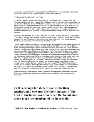 personally. It was then that the Rabbis said to them: "When God's Temple has been destroyed,
how can any individual Jew complain about his personal misfortunes?"
In this saying of Jesus there are two things.
(i) There is a warning. There is the warning that, as Christ had to carry a cross, so also the
individual Christian must carry a cross. The word that is used for members of his household is the
one Greek word oikiakoi (Greek #3615). This word has a technical use; it means the members of
the household of a government official: that is to say, the official's staff. It is as if Jesus said, "If I,
the leader and commander, must suffer, you who are the members of my staff cannot escape."
Jesus calls us, not only to share his glory, but to share his warfare and his agony; and no man
deserves to share the fruits of victory, if he refuses to share the struggle of which these fruits are
the result.
(ii) There is the statement of a privilege. To suffer for Christ is to share the work of Christ; to have
to sacrifice for the faith is to share the sacrifice of Christ. When Christianity is hard. we can say to
ourselves, not only, "Brothers, we are treading where the saints have trod," we can also say,
"Brothers, we are treading where the feet of Christ have trod."
There is always a thrill in belonging to a noble company. Eric Linklater in his autobiography tells of
his experience in the disastrous March retreat in the First World War. He was with the Black
Watch, and they had emerged from the battle with one officer, thirty men, and a piper left of the
battalion. "The next day, marching peacefully in the morning light of France along a pleasant road
we encountered the tattered fragments of a battalion of the Foot Guards, and the piper, putting
breath into his bag, and playing so that he filled the air like the massed bands of the Highland
Division, saluted the tall Coldstreamers, who had a drum or two and some instruments of brass,
that made also a gallant music. Stiffly we passed each other, swollen of chest, heads tautly to the
right, kilts swinging to the answer of the swagger of the Guards, and the Red Hackle in our
bonnets, like the monstrance of a bruised but resilient faith. We were bearded and stained with
mud. The Guards--the fifty men that were left of a battalion--were button-bright and clean
shaved--we were a tatter-demalion crew from the coal mines of Fife and the back streets of
Dundee, but we trod quick-stepping to the brawling tune of 'Hietan' Laddie', and suddenly I was
crying with a fool's delight and the sheer gladness of being in such company." It is one of life's
great thrills to have the sense of belonging to a goodly company and a goodly fellowship.
When Christianity costs something we are closer than ever we were to the fellowship of Jesus
Christ; and if we know the fellowship of his sufferings, we shall also know the power of his
resurrection.
25 It is enough for students to be like their
teachers, and servants like their masters. If the
head of the house has been called Beelzebul, how
much more the members of his household!
BAR ES, "The disciple is not above his master ... - That is, you must expect
 