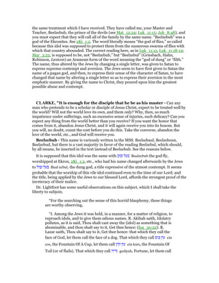the same treatment which I have received. They have called me, your Master and
Teacher, Beelzebub, the prince of the devils (see Mat_12:24; Luk_11:15; Joh_8:48), and
you must expect that they will call all of the family by the same name. “Beelzebub” was a
god of the Ekronites. See 2Ki_1:2. The word literally means “the god of flies,” so called
because this idol was supposed to protect them from the numerous swarms of flies with
which that country abounded. The correct reading here, as in Luk_11:15, Luk_11:18-19;
Mar_3:22, is supposed to be, not “Beelzebub,” but “Beelzebul” (Griesbach, Hahn,
Robinson, Lexicon) an Aramean form of the word meaning the “god of dung” or “filth.”
The name, thus altered by the Jews by changing a single letter, was given to Satan to
express supreme contempt and aversion. The Jews seem to have first given to Satan the
name of a pagan god, and then, to express their sense of the character of Satan, to have
changed that name by altering a single letter so as to express their aversion in the most
emphatic manner. By giving the name to Christ, they poured upon him the greatest
possible abuse and contempt.
CLARKE, "It is enough for the disciple that he be as his master - Can any
man who pretends to be a scholar or disciple of Jesus Christ, expect to be treated well by
the world? Will not the world love its own, and them only? Why, then, so much
impatience under sufferings, such an excessive sense of injuries, such delicacy? Can you
expect any thing from the world better than you receive? If you want the honor that
comes from it, abandon Jesus Christ, and it will again receive you into its bosom. But
you will, no doubt, count the cost before you do this. Take the converse, abandon the
love of the world, etc., and God will receive you.
Beelzebub - This name is variously written in the MSS. Beelzebaul, Beelzeboun,
Beelzebud, but there is a vast majority in favor of the reading Beelzebul, which should,
by all means, be inserted in the text instead of Beelzebub. See the reasons below.
It is supposed that this idol was the same with ‫זבוב‬ ‫בעל‬ Baalzebub the god fly,
worshipped at Ekron, 2Ki_1:2, etc., who had his name changed afterwards by the Jews
to ‫זבול‬ ‫בעל‬ Baal zebul, the dung god, a title expressive of the utmost contempt. It seems
probable that the worship of this vile idol continued even to the time of our Lord; and
the title, being applied by the Jews to our blessed Lord, affords the strongest proof of the
inveteracy of their malice.
Dr. Lightfoot has some useful observations on this subject, which I shall take the
liberty to subjoin.
“For the searching out the sense of this horrid blasphemy, these things
are worthy observing,
“I. Among the Jews it was held, in a manner, for a matter of religion, to
reproach idols, and to give them odious names. R. Akibah saith, Idolatry
pollutes, as it is said, Thou shalt cast away the (idol) as something that is
abominable, and thou shalt say to it, Get thee hence: (Isa_30:22). R.
Lazar saith, Thou shalt say to it, Get thee hence: that which they call the
face of God, let them call the face of a dog. That which they call ‫כוס‬ ‫עין‬ ein
cos, the Fountain Of A Cup, let them call ‫קוץ‬ ‫עין‬ ein kuts, the Fountain Of
Toil (or of flails). That which they call ‫גדיה‬ gediyah, Fortune, let them call
 