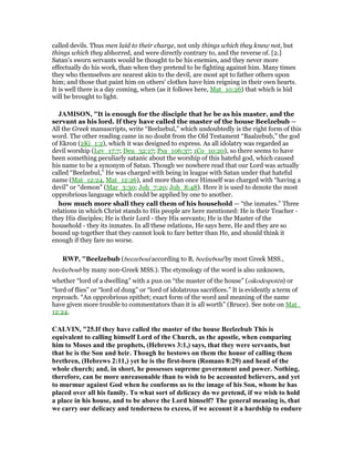 called devils. Thus men laid to their charge, not only things which they knew not, but
things which they abhorred, and were directly contrary to, and the reverse of. [2.]
Satan's sworn servants would be thought to be his enemies, and they never more
effectually do his work, than when they pretend to be fighting against him. Many times
they who themselves are nearest akin to the devil, are most apt to father others upon
him; and those that paint him on others' clothes have him reigning in their own hearts.
It is well there is a day coming, when (as it follows here, Mat_10:26) that which is hid
will be brought to light.
JAMISO , "It is enough for the disciple that he be as his master, and the
servant as his lord. If they have called the master of the house Beelzebub —
All the Greek manuscripts, write “Beelzebul,” which undoubtedly is the right form of this
word. The other reading came in no doubt from the Old Testament “Baalzebub,” the god
of Ekron (2Ki_1:2), which it was designed to express. As all idolatry was regarded as
devil worship (Lev_17:7; Deu_32:17; Psa_106:37; 1Co_10:20), so there seems to have
been something peculiarly satanic about the worship of this hateful god, which caused
his name to be a synonym of Satan. Though we nowhere read that our Lord was actually
called “Beelzebul,” He was charged with being in league with Satan under that hateful
name (Mat_12:24, Mat_12:26), and more than once Himself was charged with “having a
devil” or “demon” (Mar_3:30; Joh_7:20; Joh_8:48). Here it is used to denote the most
opprobrious language which could be applied by one to another.
how much more shall they call them of his household — “the inmates.” Three
relations in which Christ stands to His people are here mentioned: He is their Teacher -
they His disciples; He is their Lord - they His servants; He is the Master of the
household - they its inmates. In all these relations, He says here, He and they are so
bound up together that they cannot look to fare better than He, and should think it
enough if they fare no worse.
RWP, "Beelzebub (beezeboul according to B, beelzeboul by most Greek MSS.,
beelzeboub by many non-Greek MSS.). The etymology of the word is also unknown,
whether “lord of a dwelling” with a pun on “the master of the house” (oikodespotēn) or
“lord of flies” or “lord of dung” or “lord of idolatrous sacrifices.” It is evidently a term of
reproach. “An opprobrious epithet; exact form of the word and meaning of the name
have given more trouble to commentators than it is all worth” (Bruce). See note on Mat_
12:24.
CALVI , "25.If they have called the master of the house Beelzebub This is
equivalent to calling himself Lord of the Church, as the apostle, when comparing
him to Moses and the prophets, (Hebrews 3:1,) says, that they were servants, but
that he is the Son and heir. Though he bestows on them the honor of calling them
brethren, (Hebrews 2:11,) yet he is the first-born (Romans 8:29) and head of the
whole church; and, in short, he possesses supreme government and power. othing,
therefore, can be more unreasonable than to wish to be accounted believers, and yet
to murmur against God when he conforms us to the image of his Son, whom he has
placed over all his family. To what sort of delicacy do we pretend, if we wish to hold
a place in his house, and to be above the Lord himself? The general meaning is, that
we carry our delicacy and tenderness to excess, if we account it a hardship to endure
 