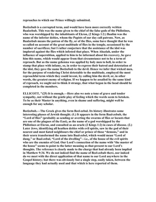 reproaches to which our Prince willingly submitted.
Beelzebub is a corrupted term, and would have been more correctly written
Baalzebub. This was the name given to the chief of the false gods of the Philistines,
who was worshipped by the inhabitants of Ekron, (2 Kings 1:2.) Baalim was the
name of the inferior deities, whom the Papists of our day call patrons. ow, as
Baalzebub means the patron of the fly, or of the flies, some have thought that he was
so called on account of the great multitude of flies in the temple, occasioned by the
number of sacrifices; but I rather conjecture that the assistance of the idol was
implored against the flies which infested that place. When Ahazlah, under the
influence of superstition, applied to him to be informed about his recovery, he gave
him this name, which would appear from that circumstance not to be a term of
reproach. But as the name gehenna was applied by holy men to hell, in order to
stamp that place with infamy, so, in order to express their hatred and detestation of
the idol, they gave the name Beelzebub to the devil. Hence we infer that wicked men,
for the purpose of rendering Christ detestable to the multitude, employed the most
reproachful term which they could invent, by calling him the devil, or, in other
words, the greatest enemy of religion. If we happen to be assailed by the same kind
of reproach, we ought not to think it strange, that what began in the head should be
completed in the members.
ELLICOTT, "(25) It is enough.—Here also we note a tone of grave and tender
sympathy, not without the gentle play of feeling which the words seem to betoken.
To be as their Master in anything, even in shame and suffering, might well be
enough for any scholar.
Beelzebub.—The Greek gives the form Beel-zebul. Its history illustrates some
interesting phases of Jewish thought. (1.) It appears in the form Baal-zebub, the
“Lord of flies” (probably as sending or averting the swarms of flies or locusts that
are one of the plagues of the East), as the name of a god worshipped by the
Philistines at Ekron, and consulted as an oracle (2 Kings 1:2) in cases of disease. (2.)
Later Jews, identifying all heathen deities with evil spirits, saw in the god of their
nearest and most hated neighbours the chief or prince of those “demons,” and in
their scorn transformed the name into Baal-zebel, which would mean “Lord of
dung,” or Baal-zebul, “Lord of the dwelling”—i.e., of the house of the evil spirits
who are the enemies of God. Our Lord’s connection of the name with “the master of
the house” seems to point to the latter meaning as that present to our Lord’s
thoughts. The reference is clearly made to the charge that had already been implied
in Matthew 9:34. We do not indeed find the name of Beel-zebub there, nor indeed
do we meet with the direct application of that name to our Lord anywhere in the
Gospel history; but there was obviously but a single step, easily taken, between the
language they had actually used and that which is here reported of them.
 