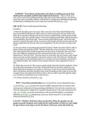 JAMISO , "Fear them not therefore: for there is nothing covered, that
shall not be revealed; and hid, that shall not be known — that is, There is no
use, and no need, of concealing anything; right and wrong, truth and error, are about to
come into open and deadly collision; and the day is coming when all hidden things shall
be disclosed, everything seen as it is, and every one have his due (1Co_4:5).
SBC 26-28, "Jesus Comforting and Warning.
Consider:—
I. What the disciples were not to fear. They were not to fear them which kill the body,
but are not able to kill the soul. Man’s power in God is very great, but out of Him very
little. He is not able to kill the soul; he can, however, kill the body, and the power to kill
the body is, after all, a terrible power. It was not in disdain of the body, with its functions
and sensibilities, that Christ said, "Fear not them which kill the body." But if the body
must be wasted in the path of duty, it must go; if the hands and feet must be pierced, the
Master taught that the decease must be accomplished, "for the servant is not above his
Lord."
II. He warns them of something that should be feared. "Rather fear him which is able to
destroy both soul and body in hell." The fear which they were not to have of men was
that vague dread which would unman them for the service of their life. The word "fear"
has a very different complexion in this connection from the word "fear" in such an
injunction as "Fear the Lord." The text says to us, Fear him, the arch-enemy, unto whose
power you may commit yourselves, the enemy of your souls. The destroyer of body and
of soul comes to us all, and finds much in us—much in our lower passions, and much in
our noblest faculties. Sin, whatever form and by whatever means appealed to, fear ye
him.
III. What they were to do. They were to speak in light what they heard in darkness. There
are dark and secret places in every life. It depends much on ourselves whether or not
these dark and secret places are a gain or a loss to us. A loss if we cannot be still in the
dark, and fearless and calm enough to hear what the darkness tells; a gain if we are still
enough to hear and understand what is told us. If you could be quiet through the night,
you would have something to say on the morrow.
J. O. Davies, Sunrise on the Soul, p. 153.
RWP, "Fear them not therefore (mē oun phobēthēte autous). Repeated in Mat_
10:28 and Mat_10:31 (mē phobeisthe present middle imperative here in contrast with
aorist passive subjunctive in the preceding prohibitions). Note also the accusative case
with the aorist passive subjunctive, transitive though passive. See same construction in
Luk_12:5. In Mat_10:28 the construction is with apo and the ablative, a translation
Hebraism as in Luk_12:4 (Robertson, Grammar of the Greek N.T. in the Light of
Historical Research, p. 577).
CALVI , "Matthew 10:26.Fear them not therefore When the apostles saw the
gospel so greatly despised, and recollected the small number of believers, they might
be apt to throw away hope even for the future. Christ now meets this doubt, by
 