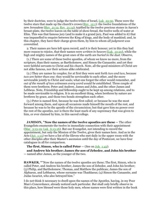 by their doctrine, were to judge the twelve tribes of Israel, Luk_22:30. These were the
twelve stars that made up the church's crown (Rev_12:1): the twelve foundations of the
new Jerusalem (Rev_21:12, Rev_21:14), typified by the twelve precious stones in Aaron's
breast-plate, the twelve loaves on the table of show-bread, the twelve wells of water at
Elim. This was that famous jury (and to make it a grand jury, Paul was added to it) that
was impanelled to enquire between the King of kings, and the body of mankind; and, in
this chapter, they have their charge given them, by him to whom all judgment was
committed.
2. Their names are here left upon record, and it is their honour; yet in this they had
more reason to rejoice, that their names were written in heaven (Luk_10:20), while the
high and mighty names of the great ones of the earth are buried in the dust. Observe,
(1.) There are some of these twelve apostles, of whom we know no more, from the
scripture, than their names; as Bartholomew, and Simon the Canaanite; and yet they
were faithful servants to Christ and his church. Note, all the good ministers of Christ are
not alike famous, nor their actions alike celebrated.
(2.) They are names by couples; for at first they were sent forth two and two, because
two are better than one; they would be serviceable to each other, and the more
serviceable jointly to Christ and souls; what one forgot the other would remember, and
out of the mouth of two witnesses every word would be established. Three couple of
them were brethren; Peter and Andrew, James and John, and the other James and
Lebbeus. Note, Friendship and fellowship ought to be kept up among relations, and to
be made serviceable to religion. It is an excellent thing, when brethren by nature are
brethren by grace, and those two bonds strengthen each other.
(3.) Peter is named first, because he was first called; or because he was the most
forward among them, and upon all occasions made himself the mouth of the rest, and
because he was to be the apostle of the circumcision; but that gave him no power over
the rest of the apostles, nor is there the least mark of any supremacy that was given to
him, or ever claimed by him, in this sacred college.
JAMISO , "Now the names of the twelve apostles are these — The other
Evangelists enumerate the twelve in immediate connection with their appointment
(Mar_3:13-19; Luk_6:13-16). But our Evangelist, not intending to record the
appointment, but only the Mission of the Twelve, gives their names here. And as in the
Acts (Act_1:13) we have a list of the Eleven who met daily in the upper room with the
other disciples after their Master’s ascension until the day of Pentecost, we have four
catalogues in all for comparison.
The first, Simon, who is called Peter — (See on Joh_1:42).
and Andrew his brother; James the son of Zebedee, and John his brother
— named after James, as the younger of the two.
HAWKER, ""Now the names of the twelve apostles are these; The first, Simon, who is
called Peter, and Andrew his brother; James the son of Zebedee, and John his brother;
(3) Philip, and Bartholomew; Thomas, and Matthew the publican; James the son of
Alphaeus, and Lebbaeus, whose surname was Thaddaeus; (4) Simon the Canaanite, and
Judas Iscariot, who also betrayed him."
I do not think it necessary to dwell upon the names of the Apostles, having, in my Poor
Man’s Concordance, already noticed each particular. But shall only briefly observe in
this place, how blessed were those holy men, whose names were first written in the book
 