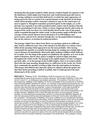 declaring that the gospel would be widely spread, would at length rise superior to all
the hindrances which might arise from men, and would become generally known.
The saying, nothing is covered that shall not be revealed, has some appearance of
being a proverb: but we restrict it in a special manner to the doctrine of salvation,
which Christ promises will be victorious, whatsoever may be the contrivances of
men to oppose it. Though he sometimes preached openly in the temple, yet, as his
doctrine was rejected, it was still concealed in dark comers: but he declares that the
time for proclaiming it will come; which, we know, happened shortly afterwards. In
no part of the earth was there ever such thunder heard as the voice of the gospel,
which resounded through the whole world. As this promise ought to fill them with
courage, Christ exhorts them to devote themselves to it with boldness and
perseverance, and not to be alarmed, though they see the gospel hitherto despised,
but, on the contrary, to become its zealous preachers.
The passage which I have taken from Mark was, perhaps, spoken at a different
time, and in a different sense: but as the sentences in that place are concise, I have
followed the meaning which appeared to me the most probable. After having
commanded the apostles to assemble burning lamps by sending out a bright light to
a great distance, he immediately afterwards adds, nothing is hidden which shall not
be revealed. ow the lamp of the gospel was kindled by the apostles, as it were in the
midst of darkness, that by their agency it might be raised on high, and shine
throughout the whole world. The passage in the eighth chapter of Luke’s Gospel is
precisely alike. As to the passage in the twelfth chapter, there is no room to doubt
that it has the same meaning, though there is a difference in the words: for Christ
there commands the apostles to bring to light what they had spoken in darkness.
This means, that hitherto they had only spoken in whispers about the gospel, but
that their future preaching would be so public, that it would spread to the most
distant parts of the world.
BROADUS, "Matthew 10:26 f. With Matthew 10:26-33 compare Luke 12:2-9, where
substantially the same things are said in another discourse. The thought of Matthew 10:26 is also
found in Luke 8:17, as introduced in yet another connection. The injunction, Fear them not (i.e.,
the persecutors, Matthew 10:25, Matthew 10:16-23) is presented on the one hand as an inference
from what precedesâ€”' therefore do not fear,' viz., because if they oppose and persecute you, it is
nothing more than your Master encounters; and on the other hand is supported by the assurance
that the truths they bear forth are destined, in spite of all opposition, to be made knownâ€”for
there is nothing covered that shall not be revealed (or uncovered); and hid that shall not be
known. And so they must proclaim everything boldly and publicly, even what he taught them in his
private instruction. (Matthew 10:27) Luke 8:26 might also mean, as some suppose, that the
apostles, so misunderstood and persecuted, should in a coming day be differently regarded, all
men then perceiving that they were the benefactors of their time; but the other view better suits
the connection. The expression of Matthew 10:27 gives a different turn to the idea than that found
in Luke 12:3, but it amounts to the same thing. There is repeated mention in the Talmud of Jewish
teachers as having one standing by, to whom the teacher would whisper something, and who
would then proclaim it to the audience. It is likely that such a practice existed already in our Lord's
time, and it may be that he here alludes to it, not as meaning that he literally did this, but as a
figurative and striking way of saying that they were to keep nothing back through fear, but even his
private instructions to them were to be proclaimed in the most public manner. Upon the
housetops. The roofs of the houses were fiat, and surrounded by a narrow battlement. It was
common (and still is) for persons to walk on the roof, and this would naturally afford an elevated
stand from which to proclaim anything to the people in the street below. Thus Josephus, having
 