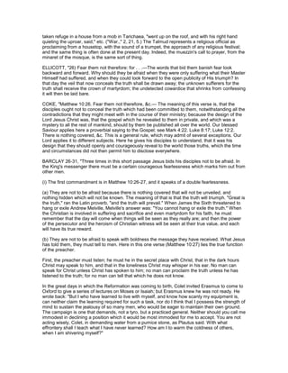 taken refuge in a house from a mob in Tarichaea, "went up on the roof, and with his right hand
quieting the uproar, said," etc. ("War.," 2, 21, 5.) The Talmud represents a religious official as
proclaiming from a housetop, with the sound of a trumpet, the approach of any religious festival;
and the same thing is often done at the present day. Indeed, the muezzin's call to prayer, from the
minaret of the mosque, is the same sort of thing.
ELLICOTT, "26) Fear them not therefore: for . . .—The words that bid them banish fear look
backward and forward. Why should they be afraid when they were only suffering what their Master
Himself had suffered, and when they could look forward to the open publicity of His triumph? In
that day the veil that now conceals the truth shall be drawn away; the unknown sufferers for the
truth shall receive the crown of martyrdom; the undetected cowardice that shrinks from confessing
it will then be laid bare.
COKE, "Matthew 10:26. Fear them not therefore, &c.— The meaning of this verse is, that the
disciples ought not to conceal the truth which had been committed to them, notwithstanding all the
contradictions that they might meet with in the course of their ministry; because the design of the
Lord Jesus Christ was, that the gospel which he revealed to them in private, and which was a
mystery to all the rest of mankind, should by them be published all over the world. Our blessed
Saviour applies here a proverbial saying to the Gospel; see Mark 4:22. Luke 8:17; Luke 12:2.
There is nothing covered, &c. This is a general rule, which may admit of several exceptions. Our
Lord applies it to different subjects. Here he gives his disciples to understand, that it was his
design that they should openly and courageously reveal to the world those truths, which the time
and circumstances did not then permit him to disclose everywhere.
BARCLAY 26-31, "Three times in this short passage Jesus bids his disciples not to be afraid. In
the King's messenger there must be a certain courageous fearlessness which marks him out from
other men.
(i) The first commandment is in Matthew 10:26-27, and it speaks of a double fearlessness.
(a) They are not to be afraid because there is nothing covered that will not be unveiled, and
nothing hidden which will not be known. The meaning of that is that the truth will triumph. "Great is
the truth," ran the Latin proverb, "and the truth will prevail." When James the Sixth threatened to
hang or exile Andrew Melville, Melville's answer was: "You cannot hang or exile the truth." When
the Christian is involved in suffering and sacrifice and even martyrdom for his faith, he must
remember that the day will come when things will be seen as they really are; and then the power
of the persecutor and the heroism of Christian witness will be seen at their true value, and each
will have its true reward.
(b) They are not to be afraid to speak with boldness the message they have received. What Jesus
has told them, they must tell to men. Here in this one verse (Matthew 10:27) lies the true function
of the preacher.
First, the preacher must listen; he must he in the secret place with Christ, that in the dark hours
Christ may speak to him, and that in the loneliness Christ may whisper in his ear. No man can
speak for Christ unless Christ has spoken to him; no man can proclaim the truth unless he has
listened to the truth; for no man can tell that which he does not know.
In the great days in which the Reformation was coming to birth, Colet invited Erasmus to come to
Oxford to give a series of lectures on Moses or Isaiah; but Erasmus knew he was not ready. He
wrote back: "But I who have learned to live with myself, and know how scanty my equipment is,
can neither claim the learning required for such a task, nor do I think that I possess the strength of
mind to sustain the jealousy of so many men, who would be eager to maintain their own ground.
The campaign is one that demands, not a tyro, but a practiced general. Neither should you call me
immodest in declining a position which it would be most immodest for me to accept. You are not
acting wisely, Colet, in demanding water from a pumice stone, as Plautus said. With what
effrontery shall I teach what I have never learned? How am I to warm the coldness of others,
when I am shivering myself?"
 