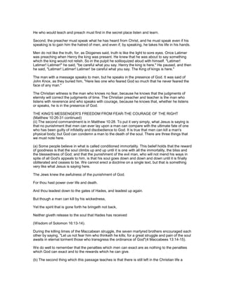 He who would teach and preach must first in the secret place listen and learn.
Second, the preacher must speak what he has heard from Christ, and he must speak even if his
speaking is to gain him the hatred of men, and even if, by speaking, he takes his life in his hands.
Men do not like the truth, for, as Diogenes said, truth is like the light to sore eyes. Once Latimer
was preaching when Henry the king was present. He knew that he was about to say something
which the king would not relish. So in the pulpit he soliloquized aloud with himself. "Latimer!
Latimer! Latimer!" he said, "be careful what you say. Henry the king is here." He paused, and then
he said, "Latimer! Latimer! Latimer! be careful what you say. The King of kings is here."
The man with a message speaks to men, but he speaks in the presence of God. It was said of
John Knox, as they buried him, "Here lies one who feared God so much that he never feared the
face of any man."
The Christian witness is the man who knows no fear, because he knows that the judgments of
eternity will correct the judgments of time. The Christian preacher and teacher is the man who
listens with reverence and who speaks with courage, because he knows that, whether he listens
or speaks, he is in the presence of God.
THE KING'S MESSENGER'S FREEDOM FROM FEAR-THE COURAGE OF THE RIGHT
(Matthew 10:26-31 continued)
(ii) The second commandment is in Matthew 10:28. To put it very simply, what Jesus is saying is
that no punishment that men can ever lay upon a man can compare with the ultimate fate of one
who has been guilty of infidelity and disobedience to God. It is true that men can kill a man's
physical body; but God can condemn a man to the death of the soul. There are three things that
we must note here.
(a) Some people believe in what is called conditioned immortality. This belief holds that the reward
of goodness is that the soul climbs up and up until it is one with all the immortality, the bliss and
the blessedness of God; and that the punishment of the evil man, who will not mend his ways in
spite of all God's appeals to him, is that his soul goes down and down and down until it is finally
obliterated and ceases to be. We cannot erect a doctrine on a single text, but that is something
very like what Jesus is saying here.
The Jews knew the awfulness of the punishment of God.
For thou hast power over life and death.
And thou leadest down to the gates of Hades, and leadest up again.
But though a man can kill by his wickedness,
Yet the spirit that is gone forth he bringeth not back,
Neither giveth release to the soul that Hades has received
(Wisdom of Solomon 16:13-14).
During the killing times of the Maccabean struggle, the seven martyred brothers encouraged each
other by saying, "Let us not fear him who thinketh he kills; for a great struggle and pain of the soul
awaits in eternal torment those who transgress the ordinance of God"(4 Maccabees 13:14-15).
We do well to remember that the penalties which men can exact are as nothing to the penalties
which God can exact and to the rewards which he can give.
(b) The second thing which this passage teaches is that there is still left in the Christian life a
 