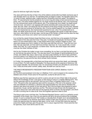 place for what we might call a holy fear.
The Jews well knew this fear of God. One of the rabbinic stories tells how Rabbi Jochanan was ill.
"His disciples went in to visit him. On beholding them he began to weep. His disciples said to him,
'O Lamp of Israel, righthand pillar, mighty hammer! Wherefore dost thou weep?' He replied to
them, 'If I was being led into the presence of a human king who today is here and tomorrow in the
grave, who, if he were wrathful against me, his anger would not be eternal, who, if he imprisoned
me, the imprisonment would not be eternal, who, if he condemned me to death, the death would
not be for ever, and whom I can appease with words and bribe with money even then I would
weep. But now, when I am being led into the presence of the King of kings, the Holy One, blessed
is he, who lives and endures for all eternity, who, if he be wrathful against me, his anger is eternal,
who, if he imprisoned me, the imprisonment would be for ever, who, if he condemned me to
death, the death would be for ever, and whom I cannot appease with words or bribe with money--
nay more, when before me lie two ways, one the way of the Garden of Eden and the other the way
of Gehenna, and I know not in which I am to be led--shall I not weep?'"
It is not that the Jewish thinkers forgot that there is love, and that love is the greatest of all things.
"The reward of him who acts from love," they said, "is double and quadruple. Act from love, for
there is no love where there is fear, or fear where there is love, except in relation to God." The
Jews were always sure that in relation to God there was both fear and love. "Fear God and love
God, the Law says both; act from both love and fear; from love, for, if you would hate, no lover
hates; from fear, for, if you would kick, no fearer kicks." But the Jew never forgot--and neither
must we--the sheer holiness of God.
And for the Christian the matter is even more compelling, for our fear is not that God will punish
us, but that we may grieve his love. The Jew was never in any danger of sentimentalizing the love
of God, and neither was Jesus. God is love, but God is also holiness, for God is God; and there
must be a place in our hearts and in our thought both for the love which answers God's love, and
the reverence, the awe and the fear which answer God's holiness.
(c) Further, this passage tells us that there are things which are worse than death; and disloyalty
is one of them. If a man is guilty of disloyalty, if he buys security at the expense of dishonour, life
is no longer tolerable. He cannot face men; he cannot face himself; and ultimately he cannot face
God. There are times when comfort, safety, ease, life itself can cost too much.
THE KING'S MESSENGER'S FREEDOM FROM FEAR-GOD CARES! (Matthew 10:26-31
continued)
(iii) The third commandment not to fear is in Matthew 10:31; and it is based on the certainty of the
detailed care of God. If God cares for the sparrows, surely he will care for men.
Matthew says that two sparrows are sold for a penny and yet not one of them falls to the ground
without the knowledge of God. Luke gives us that saying of Jesus in a slightly different form: "Are
not five sparrows sold for two pennies? And not one of them is forgotten before God?" (Luke
12:6). The point is this--two sparrows were sold for one penny. (The coin is the assarion, which
was one-sixteenth of a denarius; a denarius was approximately four new pence; therefore the
assarion was about one quarter of one new penny). But if the purchaser was prepared to spend
two pennies, he got, not four sparrows, but five. The extra one was thrown into the bargain as
having no value at all. God cares even for the sparrow which is thrown into the bargain, and which
on man's counting has no value at all. Even the forgotten sparrow is dear to God.
The thing is even more vivid than that. The Revised Standard Version--and it is a perfectly correct
translation of the Greek--has it that not one sparrow will fall to the ground without the knowledge
of God. In such a context the word "fall" makes us naturally think of death; but in all probability the
Greek is a translation of an Aramaic word which means to light upon the ground. It is not that God
marks the sparrow when the sparrow falls dead; it is far more; it is that God marks the sparrow
every time it lights and hops upon the ground. So it is Jesus' argument that, if God cares like that
for sparrows, much more will he care for men.
 