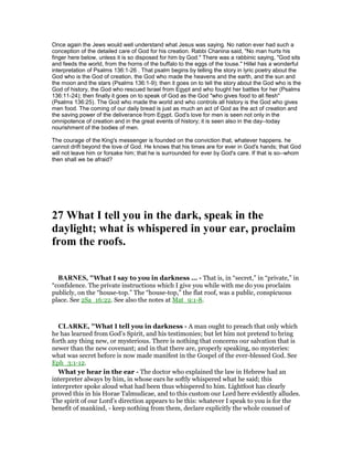 Once again the Jews would well understand what Jesus was saying. No nation ever had such a
conception of the detailed care of God for his creation. Rabbi Chanina said, "No man hurts his
finger here below, unless it is so disposed for him by God." There was a rabbinic saying, "God sits
and feeds the world, from the horns of the buffalo to the eggs of the louse." Hillel has a wonderful
interpretation of Psalms 136:1-26 . That psalm begins by telling the story in lyric poetry about the
God who is the God of creation, the God who made the heavens and the earth, and the sun and
the moon and the stars (Psalms 136:1-9); then it goes on to tell the story about the God who is the
God of history, the God who rescued Israel from Egypt and who fought her battles for her (Psalms
136:11-24); then finally it goes on to speak of God as the God "who gives food to all flesh"
(Psalms 136:25). The God who made the world and who controls all history is the God who gives
men food. The coming of our daily bread is just as much an act of God as the act of creation and
the saving power of the deliverance from Egypt. God's love for men is seen not only in the
omnipotence of creation and in the great events of history; it is seen also in the day--today
nourishment of the bodies of men.
The courage of the King's messenger is founded on the conviction that, whatever happens. he
cannot drift beyond the love of God. He knows that his times are for ever in God's hands; that God
will not leave him or forsake him; that he is surrounded for ever by God's care. If that is so--whom
then shall we be afraid?
27 What I tell you in the dark, speak in the
daylight; what is whispered in your ear, proclaim
from the roofs.
BAR ES, "What I say to you in darkness ... - That is, in “secret,” in “private,” in
“confidence. The private instructions which I give you while with me do you proclaim
publicly, on the “house-top.” The “house-top,” the flat roof, was a public, conspicuous
place. See 2Sa_16:22. See also the notes at Mat_9:1-8.
CLARKE, "What I tell you in darkness - A man ought to preach that only which
he has learned from God’s Spirit, and his testimonies; but let him not pretend to bring
forth any thing new, or mysterious. There is nothing that concerns our salvation that is
newer than the new covenant; and in that there are, properly speaking, no mysteries:
what was secret before is now made manifest in the Gospel of the ever-blessed God. See
Eph_3:1-12.
What ye hear in the ear - The doctor who explained the law in Hebrew had an
interpreter always by him, in whose ears he softly whispered what he said; this
interpreter spoke aloud what had been thus whispered to him. Lightfoot has clearly
proved this in his Horae Talmudicae, and to this custom our Lord here evidently alludes.
The spirit of our Lord’s direction appears to be this: whatever I speak to you is for the
benefit of mankind, - keep nothing from them, declare explicitly the whole counsel of
 