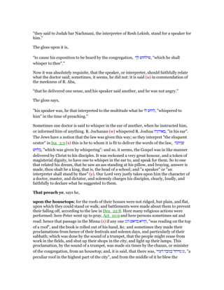 "they said to Judah bar Nachmani, the interpreter of Resh Lekish, stand for a speaker for
him.''
The gloss upon it is,
"to cause his exposition to be heard by the congregation, ‫לך‬ ‫,שילחוש‬ "which he shall
whisper to thee".''
Now it was absolutely requisite, that the speaker, or interpreter, should faithfully relate
what the doctor said; sometimes, it seems, he did not: it is said (u) in commendation of
the meekness of R. Aba,
"that he delivered one sense, and his speaker said another, and he was not angry.''
The gloss says,
"his speaker was, he that interpreted to the multitude what he ‫לו‬ ‫,לוחש‬ "whispered to
him" in the time of preaching.''
Sometimes one doctor is said to whisper in the ear of another, when he instructed him,
or informed him of anything. R. Jochanan (w) whispered R. Joshua ‫,באודניה‬ "in his ear".
The Jews have a notion that the law was given this way; so they interpret "the eloquent
orator" in Isa_3:3 (x) this is he to whom it is fit to deliver the words of the law, ‫שניתנה‬
‫,בלחש‬ "which was given by whispering": and so, it seems, the Gospel was in like manner
delivered by Christ to his disciples. It was reckoned a very great honour, and a token of
magisterial dignity, to have one to whisper in the ear to, and speak for them. So to one
that related his dream, that he saw an ass standing at his pillow, and braying, answer is
made, thou shalt be a king, that is, the head of a school; and "a speaker" or "an
interpreter shall stand by thee" (y). Our Lord very justly takes upon him the character of
a doctor, master, and dictator, and solemnly charges his disciples, clearly, loudly, and
faithfully to declare what he suggested to them.
That preach ye, says he,
upon the housetops; for the roofs of their houses were not ridged, but plain, and flat,
upon which they could stand or walk; and battlements were made about them to prevent
their falling off, according to the law in Deu_22:8. Here many religious actions were
performed: here Peter went up to pray, Act_10:9 and here persons sometimes sat and
read: hence that passage in the Misna (z) if any one ‫הגג‬ ‫בראש‬ ‫,קורא‬ "was reading on the top
of a roof", and the book is rolled out of his hand, &c. and sometimes they made their
proclamations from hence of their festivals and solemn days, and particularly of their
sabbath; which was done by the sound of a trumpet, that the people might cease from
work in the fields, and shut up their shops in the city, and light up their lamps. This
proclamation, by the sound of a trumpet, was made six times by the chazan, or minister
of the congregation, from an housetop; and, it is said, that there was, ‫העיר‬ ‫בגובה‬ ‫מיוחד‬ ‫,גג‬ "a
peculiar roof in the highest part of the city", and from the middle of it he blew the
 