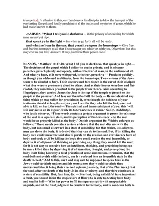 trumpet (a). In allusion to this, our Lord orders his disciples to blow the trumpet of the
everlasting Gospel; and loudly proclaim to all the truths and mysteries of grace, which he
had made known to them.
JAMISO , "What I tell you in darkness — in the privacy of a teaching for which
men are not yet ripe.
that speak ye in the light — for when ye go forth all will be ready.
and what ye hear in the ear, that preach ye upon the housetops — Give free
and fearless utterance to all that I have taught you while yet with you. Objection: But this
may cost us our life? Answer: It may, but there their power ends:
BE SO , "Matthew 10:27-28. What I tell you in darkness, that speak ye in light —
The doctrines of the gospel which I deliver to you in private, and in obscure
parables, preach plainly and openly, without the fear of man, in the audience of all.
And what ye hear, as it were whispered, in the ear, preach ye — Proclaim publicly,
as though you addressed multitudes, from the house-tops. Two customs of the Jews
seem to be alluded to here. Their doctors used to whisper in the ear of their disciples
what they were to pronounce aloud to others. And as their houses were low and flat-
roofed, they sometimes preached to the people from thence. And, according to
Hegesippus, they carried James the Just to the top of the temple to preach to the
people at the passover. And fear not them that kill the body — Be not afraid of any
thing which ye may suffer for proclaiming it, even though the boldness of your
testimony should at length cost you your lives: for they who kill the body, are not
able to kill, or hurt, the soul — The spiritual and immaterial part of you: this “will
still survive in all its vigour, while its tabernacle lies in ruins.” So Dr. Doddridge,
who justly observes, “These words contain a certain argument to prove the existence
of the soul in a separate state, and its perception of that existence; else the soul
would be as properly killed as the body.” On this argument Dr. Whitby enlarges as
follows: “These words contain a certain evidence that the soul dies not with the
body, but continued afterward in a state of sensibility: for that which, it is allowed,
men can do to the body, it is denied that they can do to the soul. But, if by killing the
body men could make the soul also to perish till the reunion and reviviscence both of
body and soul; or, if by killing the body they could render the soul insensible, or
deprive it of all power of thinking or perceiving any thing, they would kill the soul;
for it is not easy to conceive how an intelligent, thinking, and perceiving being can
be more killed than by depriving it of all sensation, thought, and perception; the
body itself being killed by a total privation of sense and motion. It remains, that the
soul doth not perish with the body, nor is it reduced into an insensible state by the
death thereof.” Add to this, our Lord may well be supposed to speak here as the
Jews would certainly understand his words; now they would certainly thus
understand him, it being their received opinion, [namely, that of the Pharisees,] that
the soul, after the death of the body, is in bliss or misery, and therefore continues in
a state of sensibility. But, fear him, &c. — Fear lest, being unfaithful in so important
a trust, you should incur the displeasure of Him who is able to destroy both body
and soul in hell — Who has power to fill the separate spirit with unspeakable
anguish, and at the final judgment to reunite it to the body, and to condemn both to
 