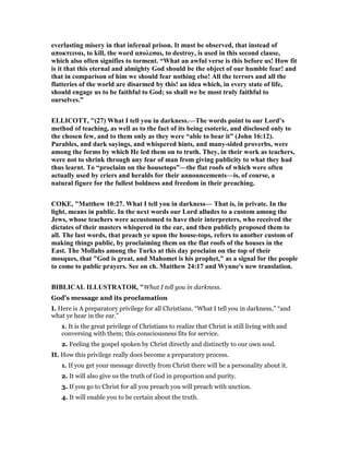 everlasting misery in that infernal prison. It must be observed, that instead of
αποκτειναι, to kill, the word απολεσαι, to destroy, is used in this second clause,
which also often signifies to torment. “What an awful verse is this before us! How fit
is it that this eternal and almighty God should be the object of our humble fear! and
that in comparison of him we should fear nothing else! All the terrors and all the
flatteries of the world are disarmed by this! an idea which, in every state of life,
should engage us to be faithful to God; so shall we be most truly faithful to
ourselves.”
ELLICOTT, "(27) What I tell you in darkness.—The words point to our Lord’s
method of teaching, as well as to the fact of its being esoteric, and disclosed only to
the chosen few, and to them only as they were “able to bear it” (John 16:12).
Parables, and dark sayings, and whispered hints, and many-sided proverbs, were
among the forms by which He led them on to truth. They, in their work as teachers,
were not to shrink through any fear of man from giving publicity to what they had
thus learnt. To “proclaim on the housetops”—the flat roofs of which were often
actually used by criers and heralds for their announcements—is, of course, a
natural figure for the fullest boldness and freedom in their preaching.
COKE, "Matthew 10:27. What I tell you in darkness— That is, in private. In the
light, means in public. In the next words our Lord alludes to a custom among the
Jews, whose teachers were accustomed to have their interpreters, who received the
dictates of their masters whispered in the ear, and then publicly proposed them to
all. The last words, that preach ye upon the house-tops, refers to another custom of
making things public, by proclaiming them on the flat roofs of the houses in the
East. The Mollahs among the Turks at this day proclaim on the top of their
mosques, that "God is great, and Mahomet is his prophet," as a signal for the people
to come to public prayers. See on ch. Matthew 24:17 and Wynne's new translation.
BIBLICAL ILLUSTRATOR, "What I tell you in darkness.
God’s message and its proclamation
I. Here is A preparatory privilege for all Christians. “What I tell you in darkness,” “and
what ye hear in the ear.”
1. It is the great privilege of Christians to realize that Christ is still living with and
conversing with them; this consciousness fits for service.
2. Feeling the gospel spoken by Christ directly and distinctly to our own soul.
II. How this privilege really does become a preparatory process.
1. If you get your message directly from Christ there will be a personality about it.
2. It will also give us the truth of God in proportion and purity.
3. If you go to Christ for all you preach you will preach with unction.
4. It will enable you to be certain about the truth.
 