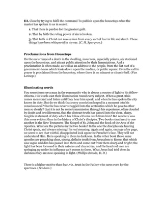 III. Close by trying to fulfil the command To publish upon the housetops what the
master has spoken to us in secret.
1. That there is pardon for the greatest guilt.
2. That by faith the ruling power of sin is broken.
3. That faith in Christ can save a man from every sort of fear in life and death. These
things have been whispered in my ear. (C. H. Spurgeon.)
Proclamations from Housetops
On the occurrence of a death in the dwelling, mourners, especially priests, are stationed
upon the housetops, and attract public attention by their lamentations. And a
proclamation is often made, as well as an address to the people, from the flat roof of a
government-house which looks down upon the median, or public square. Even the call to
prayer is proclaimed from the housetop, where there is no minaret or church-bell. (Van
Lennep.)
Illuminating words
You sometimes see a man in the community who is always a source of light to his fellow-
citizens. His words cast their illumination round every subject. When a great crisis
comes men stand and listen until they hear him speak, and when he has spoken the city
knows its duty. But do we think that every conviction leaped in a moment into his
consciousness? that he has never struggled into the certainties which he gave to other
men so clearly? that it is not by some transmission through his experience, often clouded
by doubt and bewilderment, that the abstract truth has passed into the clear, sharp,
tangible statement of duty which his fellow citizens catch from him? But nowhere was
this more evident than in the history of Christ’s disciples. Two books stand next to one
another in the New Testament-The Gospel of St. John and the Book of the Acts of the
Apostles. What are the pictures in the two books? In the one the disciples are hearing
Christ speak, and always missing His real meaning. Again and again, on page after page,
we seem to see that wistful, disappointed look upon the Preacher’s face. They will not
understand Him. He is speaking to them in darkness. In the other book those same
apostles are preaching clear, strong, definite truth from Jerusalem to Rome; that which
was vague and dim has passed into them and come out from them sharp and bright; the
light has been focussed in their natures and characters, and the hearts of men are
springing up under its influence as it comes to them. What Jesus had told them in
darkness they are now speaking in light. (Phillips Brooks, D. D.)
There is a higher motive than fear, viz., trust in the Father who cares even for the
sparrows. (Benham.)
 