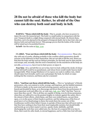 28 Do not be afraid of those who kill the body but
cannot kill the soul. Rather, be afraid of the One
who can destroy both soul and body in hell.
BAR ES, "Them which kill the body - That is, people, who have no power to
injure the soul, the immortal part. The body is a small matter in comparison with the
soul. Temporal death is a slight thing compared with eternal death. He directs them,
therefore, not to be alarmed at the prospect of temporal death, but to fear God, who can
destroy both soul and body forever. This passage proves that the bodies of the wicked
will be raised up to be punished forever.
In hell - See the notes at Mat_5:22.
CLARKE, "Fear not them which kill the body - Των αποκτεινοντων. Those who
slay with acts of cruelty, alluding probably to the cruelties which persecutors should
exercise on his followers in their martyrdom. But are not able to kill the soul. Hence we
find that the body and the soul are distinct principles, for the body may be slain and the
soul escape; and, secondly, that the soul is immaterial, for the murderers of the body are
not able, µη δυναµενων, have it not in their power, to injure it.
Fear him - It is, not hell-fire we are to fear, but it is God; without the stroke of whose
justice hell itself would be no punishment, and whose frown would render heaven itself
insupportable. What strange blindness is it to expose our souls to endless ruin, which
should enjoy God eternally; and to save and pamper the body, by which we enjoy
nothing but the creatures, and them only for a moment!
GILL, "And fear not them which kill the body,.... This is a "periphrasis" of bloody
persecutors, who, not content to revile, scourge, and imprison, put the faithful ministers
of Christ to death, in the most cruel and torturing manner; and yet are not so to be
feared and dreaded by them, as to discourage and divert them from the performance of
their important work and office; for, as Luke says, Luk_12:4 "after" that they "have no
more than they can do". This is all they are capable of doing, even by divine permission,
when they are suffered to run the greatest lengths in violence against the saints; this is
the utmost of their efforts, which Satan, and their own wicked hearts, can put them
upon, or is in the power of their hands to perform: and the taking away of the lives of
good men is of no disadvantage to them; but sends them the sooner out of this
troublesome world to their father's house, to partake of those joys that will never end; so
that they have nothing to fear from their most implacable enemies; but should boldly
and bravely go on in their master's service, openly, freely, faithfully, and fully
discharging the work they were called unto: for, the loss of a corporal life is no loss to
them, their souls live after death, in eternal happiness; and in a little time God will raise
 