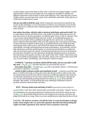 up their bodies, and reunite them to their souls, and be for ever happy together. A noble
argument this, which our Lord makes use of, to engage his disciples to a public and
diligent ministration of the Gospel, in spite of all opposers; who, when they have vented
all their malice, can only take away a poor, frail, mortal life; and which, if they did not, in
a little time would cease in course:
but are not able to kill the soul; which is immortal, and cannot be touched by the
sword, by fire and faggot, or any instruments of violence: it is immortal, it survives the
body, and lives in a separate state, enjoying happiness and bliss, whilst the body is in a
state of death:
but rather fear him, which is able to destroy both body and soul in hell. This
is a description of God, and of his power, who is able to do that which men are not: all
that they can do, by divine permission, is to kill the body; but he is able to "destroy", that
is, to torment and punish both body and soul "in hell", in everlasting burnings; for
neither soul nor body will be annihilated; though this he is able to do. As the former
clause expresses the immortality of the soul, this supposes the resurrection of the body;
for how otherwise should it be destroyed, or punished with the soul in hell? Now this
awful being which is able to hurl, and will hurl all wicked and slothful, unfaithful and
unprofitable, cowardly and temporising servants and ministers, soul and body, into the
lake which burns with fire and brimstone, is to be feared and dreaded; yea, indeed, he
only is to be feared, and to be obeyed: cruel and persecuting men are not to be feared at
all; God alone should be our fear and dread; though the argument seems to be formed
from the lesser to the greater; yet this, is the sense of the word "rather", that God is to be
feared, not chiefly and principally only, but solely; and in some versions that word is left
out, as in the Arabic, and Ethiopic, and in Munster's Hebrew Gospel.
JAMISO , "And fear not them which kill the body, but are not able to kill
the soul — In Luk_12:4, “and after that have no more that they can do.”
but rather fear him — In Luke (Luk_12:5) this is peculiarly solemn, “I will forewarn
you whom ye shall fear,” even Him
which is able to destroy both soul and body in hell — A decisive proof this that
there is a hell for the body as well as the soul in the eternal world; in other words, that
the torment that awaits the lost will have elements of suffering adapted to the material
as well as the spiritual part of our nature, both of which, we are assured, will exist for
ever. In the corresponding warning contained in Luke (Luk_12:4), Jesus calls His
disciples “My friends,” as if He had felt that such sufferings constituted a bond of
peculiar tenderness between Him and them.
RWP, "Destroy both soul and body in hell (kai psuchēn kai sōma apolesai en
geennēi). Note “soul” here of the eternal spirit, not just life in the body. “Destroy” here is
not annihilation, but eternal punishment in Gehenna (the real hell) for which see note
on Mat_5:22. Bruce thinks that the devil as the tempter is here meant, not God as the
judge, but surely he is wrong. There is no more needed lesson today than the fear of God.
CALVI , "28.And fear not those who kill the body To excite his disciples to despise
death, Christ employs the very powerful argument, that this frail and perishing lift
ought to be little regarded by men who have been created for a heavenly
 