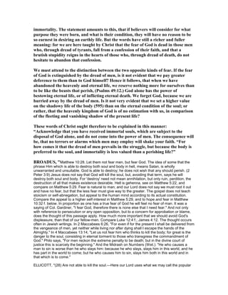immortality. The statement amounts to this, that if believers will consider for what
purpose they were born, and what is their condition, they will have no reason to be
so earnest in desiring an earthly life. But the words have still a richer and fuller
meaning: for we are here taught by Christ that the fear of God is dead in those men
who, through dread of tyrants, fall from a confession of their faith, and that a
brutish stupidity reigns in the hearts of those who, through dread of death, do not
hesitate to abandon that confession.
We must attend to the distinction between the two opposite kinds of fear. If the fear
of God is extinguished by the dread of men, is it not evident that we pay greater
deference to them than to God himself? Hence it follows, that when we have
abandoned the heavenly and eternal life, we reserve nothing more for ourselves than
to be like the beasts that perish, (Psalms 49:12.) God alone has the power of
bestowing eternal life, or of inflicting eternal death. We forget God, because we are
hurried away by the dread of men. Is it not very evident that we set a higher value
on the shadowy life of the body (595) than on the eternal condition of the soul; or
rather, that the heavenly kingdom of God is of no estimation with us, in comparison
of the fleeting and vanishing shadow of the present life?
These words of Christ ought therefore to be explained in this manner:
“Acknowledge that you have received immortal souls, which are subject to the
disposal of God alone, and do not come into the power of men. The consequence will
be, that no terrors or alarms which men may employ will shake your faith. “For
how comes it that the dread of men prevails in the struggle, but because the body is
preferred to the soul, and immortality is less valued than a perishing life?”
BROADUS, "Matthew 10:28. Let them not fear men, but fear God. The idea of some that the
phrase Him which is able to destroy both soul and body in hell, means Satan, is wholly
unwarranted and unsuitable. God is able to destroy; he does not wish that any should perish. (2
Peter 3:9) Jesus does not say that God will kill the soul, but, avoiding that term, says he will
destroy both soul and body. For 'destroy' need not mean annihilation, but only ruin, perdition, the
destruction of all that makes existence desirable. Hell is gehenna, see on Matthew 5:22, and
compare on Matthew 5:29. Fear is natural to man; and our Lord does not say we must root it out
and have no fear, but that the less fear must give way to the greater. The gospel does not teach
stoicism or self-abnegation, but appeal to the human mind according to its actual constitution.
Compare the appeal to a higher self-interest in Matthew 5:29, and to hope and fear in Matthew
10:32 f. below. In proportion as one has a true fear of God he will feel no fear of man. It was a
saying of Col. Gardiner, "I fear God, therefore there is none else that I need fear." And not only
with reference to persecution or any open opposition, but to a concern for approbation or blame,
does the thought of this passage apply. How much more important that we should avoid God's
displeasure, than that of our fellow-men. Compare Luke 12:4 f.; James 4:12. The thought occurs
often in Jewish writings. In 2 Maccabees 6:26, "For even if for the present I shall be delivered from
the vengeance of men, yet neither while living nor after dying shall I escape the hands of the
Almighty." In 4 Maccabees 13:14, "Let us not fear him who thinks to kill the body; for great is the
danger to the soul, consisting in eternal torment to those who transgress the commandment of
God." Philo says, "For men reckon the extreme penalty to be death; but in the divine court of
justice this is scarcely the beginning." And the Midrash on Numbers (Wet.): "He who causes a
man to sin is worse than he who slays him: because he who slays, slays him in this world, and he
has part in the world to come; but he who causes him to sin, slays him both in this world and in
that which is to come."
ELLICOTT, "(28) Are not able to kill the soul.—Here our Lord uses what we may call the popular
 