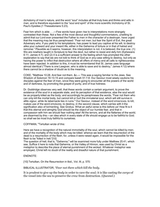 dichotomy of man’s nature, and the word “soul” includes all that truly lives and thinks and wills in
man, and is therefore equivalent to the “soul and spirit” of the more scientific trichotomy of St.
Paul’s Epistles (1 Thessalonians 5:23).
Fear him which is able . . .—Few words have given rise to interpretations more strangely
contrasted than these. Not a few of the most devout and thoughtful commentators, unwilling to
admit that our Lord ever presented the Father to men in the character of a destroyer, have urged
that the meaning may be thus paraphrased: “Fear not men; but fear the Spirit of Evil, the great
Adversary who, if you yield to his temptations, has power to lead you captive at his will, to destroy
alike your outward and your inward life, either in the Gehenna of torture or in that of hatred and
remorse.” Plausible as it seems, however, this interpretation is not, it is believed, the true one. (1)
We are nowhere taught in Scripture to fear the devil, but rather to resist and defy him (Ephesians
6:11; James 4:7); and (2) it is a sufficient answer to the feeling which has prompted the other
explanation to say that we are not told to think of God as in any case willing to destroy, but only as
having the power to inflict that destruction where all offers of mercy and all calls to righteousness
have been rejected. In addition to this, it must be remembered that St. James uses language
almost identical (“There is one Lawgiver, who is able to save and to destroy,” James 4:12) where
there cannot be a shadow of doubt as to the meaning.
COKE, "Matthew 10:28. And fear not them, &c.— This was a saying familiar to the Jews. See
Wisdom of Solomon 16:13-15 and compare Isaiah 51:7-8. Our Saviour most wisely cautions his
disciples against the fear of man, since they were going to encounter all the powers of the world
and of darkness, by promoting the gospel of purity, and of true holiness.
Dr. Doddridge observes very well, that these words contain a certain argument, to prove the
existence of the soul in a separate state, and its perception of that existence, else the soul would
be as properly killed as the body; and accordingly he paraphrases the words, "Fear not them who
can only kill the mortal body, but cannot kill or hurt the immaterial soul, which will still survive in
allits vigour, while its tabernacle lies in ruins." Our Saviour, instead of the word αποκτειναι, to kill,
makes use of the word απολεσαι, to destroy, in the second clause, which carries with it the
signification also of tormenting. See Grotius. What an awful verse is this before us! How fit is it
that this eternal and almighty God should be the object of our humble fear, and that in
compassion with him we should fear nothing else! All the terrors, and all the flatteries of the world,
are disarmed by this:—an idea which in every state of life should engage us to be faithful to God;
so shall we be most truly faithful to ourselves.
COFFMAN, "Tertullian wrote of this:
Here we have a recognition of the natural immortality of the soul, which cannot be killed by men;
and of the mortality of the body which may be killed: whence we learn that the resurrection of the
dead is a resurrection of the flesh; for, unless it were raised again, it would be impossible for the
flesh to be "killed in hell."[10]
The question of hell, that is, "Gehenna," will be examined more fully under Matthew 25:41, which
see. Suffice it here to note that Gehenna, or the Valley of Hinnon, was used by Christ as a
metaphor to describe the place of eternal punishment of the wicked. Whatever metaphor was
employed, Christ left no doubt of the reality and dreadful nature of that punishment.
ENDNOTE:
[10] Tertullian, On the Resurrection in Ibid., Vol. III, p. 570.
BIBLICAL ILLUSTRATOR, "Fear not them which kill the body.
It is prudent to give up the body in order to cave the soul; it is like casting the cargo of
the vessel into the sea to preserve the crew from destruction. (Quesnel.)
 
