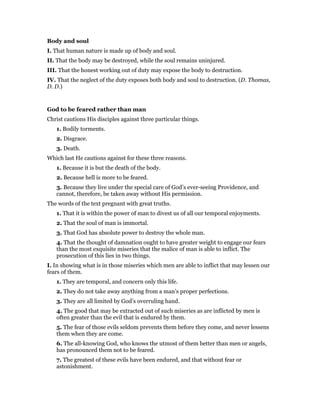 Body and soul
I. That human nature is made up of body and soul.
II. That the body may be destroyed, while the soul remains uninjured.
III. That the honest working out of duty may expose the body to destruction.
IV. That the neglect of the duty exposes both body and soul to destruction. (D. Thomas,
D. D.)
God to be feared rather than man
Christ cautions His disciples against three particular things.
1. Bodily torments.
2. Disgrace.
3. Death.
Which last He cautions against for these three reasons.
1. Because it is but the death of the body.
2. Because hell is more to be feared.
3. Because they live under the special care of God’s ever-seeing Providence, and
cannot, therefore, be taken away without His permission.
The words of the text pregnant with great truths.
1. That it is within the power of man to divest us of all our temporal enjoyments.
2. That the soul of man is immortal.
3. That God has absolute power to destroy the whole man.
4. That the thought of damnation ought to have greater weight to engage our fears
than the most exquisite miseries that the malice of man is able to inflict. The
prosecution of this lies in two things.
I. In showing what is in those miseries which men are able to inflict that may lessen our
fears of them.
1. They are temporal, and concern only this life.
2. They do not take away anything from a man’s proper perfections.
3. They are all limited by God’s overruling hand.
4. The good that may be extracted out of such miseries as are inflicted by men is
often greater than the evil that is endured by them.
5. The fear of those evils seldom prevents them before they come, and never lessens
them when they are come.
6. The all-knowing God, who knows the utmost of them better than men or angels,
has pronounced them not to be feared.
7. The greatest of these evils have been endured, and that without fear or
astonishment.
 