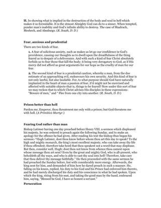II. In showing what is implied in the destruction of the body and soul in hell which
makes it so formidable. It is the utmost Almighty God can do to a sinner. When tempted,
ponder man’s inability and God’s infinite ability to destroy. The case of Shadrach,
Meshech, and Abednego. (R. South, D. D.)
Fear, anxious and prudential
There are two kinds of fear.
1. A fear of solicitous anxiety, such as makes us let go our confidence in God’s
providence, causing our thoughts so to dwell upon the dreadfulness of the thing
feared as to despair of a deliverance. And with such a kind of fear Christ absolutely
forbids us to fear those that kill the body; it being very derogatory to God, as if His
mercy did not afford as great arguments for our hope as the cruelty of man for our
fear.
2. The second kind of fear is a prudential caution, whereby a man, from the due
estimate of an approaching evil, endeavours his own security. And this kind of fear is
not only lawful, but also laudable. For, to what purpose should God have naturally
implanted in the heart of man a passion of fear, if it might not be exercised and
affected with suitable objects-that is, things to be feared? Now under this sort of fear
we may reckon that to which Christ advises His disciples in these expressions-
“Beware of men,” and “ Flee from one city into another. (R. South, D. D.)
Prison better than hell
Pardon me, Emperor, thou threatenest me only with a prison; but God threatens me
with hell. (A Primitive Martyr.)
Fearing God rather than man
Bishop Latimer having one day preached before Henry VIII. a sermon which displeased
his majesty, he was ordered to preach again the following Sunday, and to make an
apology for the offence he had given. After reading his text the bishop thus began his
sermon:-“Hugh Latimer, dost thou know before whom thou art this day to speak? To the
high and mighty monarch, the king’s most excellent majesty, who can take away thy life
if thou offendest; therefore take heed that thou speakest not a word that may displease.
But then, consider well, Hugh; dost thou not know from whence thou camest-upon
whose message thou art sent? Even by the great and mighty God, who is all-present, who
beholdeth all thy ways, and who is able to cast thy soul into hell! Therefore, take care
that thou deliver thy message faithfully.” He then proceeded with the same sermon he
had preached the Sunday before, but with considerably more energy. Afterwards, the
king sent for him, and demanded of him how he dared preach in such a manner. He,
falling on his knees, replied, his duty to his God and his Prince had enforced him thereto,
and he had merely discharged his duty and his conscience in what he had spoken. Upon
which the king, rising from his seat, and taking the good man by the hand, embraced
him, saying, “Blessed be God, I have so honest a servant.”
Persecution
 