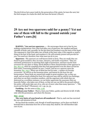 The devil drives but a poor trade by the persecution of the saints; he tears the nest, but
the bird escapes; he cracks the shell, but loses the kernel. (Flavel.)
29 Are not two sparrows sold for a penny? Yet not
one of them will fall to the ground outside your
Father’s care.[b]
BAR ES, "Are not two sparrows ... - He encourages them not to fear by two
striking considerations: first, that God takes care of sparrows, the smallest and least
valuable of birds; and, secondly, by the fact that God numbers even the hairs of the head.
The argument is, that if He takes care of birds of the least value, if He regards so small a
thing as the hair of the head, and numbers it, He will certainly protect and provide for
you. You need not, therefore, fear what man can do to you.
Sparrows - The sparrows are well-known birds in Syria. They are small; they are
found in great numbers; they are tame, intrusive, and nestle everywhere. “They are
extremely pertinacious in asserting their right of possession, and have not the least
reverence for any place or thing. David alludes to these characteristics of the sparrow in
Psa_84:1-12, when he complains that they had appropriated even the altars of God for
their nests. Concerning himself, he says, I watch, and am as a sparrow upon the
housetop, Psa_102:7. When one of them has lost its mate - a matter of everyday
occurrence - he will sit on the housetop alone, and lament by the hour his sad
bereavement. These birds are snared and caught in great numbers, but, as they are
small, and not much relished for food, five sparrows may still be sold for two farthings;
and when we see their countless numbers, and the eagerness with which they are
destroyed as a worthless nuisance, we can better appreciate the assurance that our
heavenly Father, who takes care of them, so that not one can fall to the ground without
his notice, will surely take care of us, who are of more value than many sparrows.” - “The
Land and the Book” (Thomson), vol. i. pp. 52, 53.
Farthing - See the notes at Mat_5:26.
Without your Father - That is, God, your Father, guides and directs its fall. It falls
only with His permission, and where He chooses.
Mat_10:30
The very hairs of your head are all numbered - That is, each one has exercised
the care and attention of God.
He has fixed the number; and, though of small importance, yet he does not think it
beneath him to determine how few or how many they shall be. He will therefore take
care of you.
 