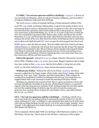 CLARKE, "Are not two sparrows sold for a farthing? - Ασσαριου. A Roman As
was one-tenth of a Denarius, which was about sevenpence-halfpenny, and one-tenth of
sevenpence-halfpenny makes just three farthings.
The word ασσαριον, which we translate farthing, is found among the rabbins in the
word ‫עיסר‬ aisar, which, according to Maimonides, is equal to four grains of silver, but is
used among them to express a thing of the lowest, or almost no value. Our Lord seems to
have borrowed the expression, One of them shall not fall on the ground, etc., from his
own countrymen. In Bereshith Rabba, sec. 79, fol. 77, it is said: In the time in which the
Jews were compelled to apostatize, Rab. Simeon, Ben. Jochai, and Eliezer his son hid
themselves in a cave, and lived upon dry husks. After thirteen years they came out; and,
sitting at the mouth of the cave, they observed a fowler stretching his nets to catch birds;
and as often as the Bath Kol said ‫דימוס‬ dimos, escape! the bird escaped; but when it said
‫ספקולא‬ spicula, a dart, the bird was taken. Then the rabbin said, Even a bird is not taken
without Heaven, i.e. without the will of God, how much less the life of man! The doctrine
intended to be inculcated is this: The providence of God extends to the minutest things;
every thing is continually under the government and care of God, and nothing occurs
without his will or permission; if then he regards sparrows, how much more man, and
how much more still the soul that trusts in him!
Fall on the ground - Instead of επι την γην, Origen, Clement, Chrysostom, Juvencus,
and six MSS. of Mathai, read εις την παγιδα, into a snare. Bengel conjectures that it might
have been written at first, επι την παγην; that the first syllable πα being lost out of the
word, γην, the earth, instead of παγην, snare, became the common reading.
Without your Father - Without the will of your Father: της βουλης, the will or
counsel, is added here by Origen, Coptic, all the Arabic, latter Persic, Gothic, all the Itala
except two; Tert., Iren., Cypr., Novatian, and other Latin fathers. If the evidence be
considered as insufficient to entitle it to admission into the text, let it stand there as a
supplementary italic word, necessary to make the meaning of the place evident.
All things are ordered by the counsel of God. This is a great consolation to those who
are tried and afflicted. The belief of an all-wise, all-directing Providence, is a powerful
support under the most grievous accidents of life. Nothing escapes his merciful regards,
not even the smallest things of which he may be said to be only the creator and
preserver; how much less those of whom he is the Father, Savior, and endless felicity!
See on Luk_12:7 (note).
GILL, "Are not two sparrows sold for a farthing?.... A farthing, with the Jews,
was a very small coin; according to them it contained four grains of silver (b); was the
ninety sixth part of a "sela", or shilling (c); and sometimes they make it to be of the same
value with an Italian farthing: for they say (d), it is of the value of eight "prutahs": and a
"prutah" is the eighth part of an Italian farthing: it is used proverbially to signify a very
little thing in the Misna (e);
"if of a command, which is light ‫כאיסר‬ "as a farthing", which Bartenora explains a "very
little thing", the law says, "that it may be well with thee", much more of the weighty
 