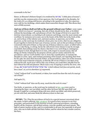 commands in the law.''
Hence, in Munster's Hebrew Gospel, it is rendered by ‫קטון‬ ‫,טבע‬ "a little piece of money";
and this was the common price of two sparrows. Our Lord appeals to his disciples, for
the truth of it, as a thing well known: according to the question in Luke, five sparrows
were sold for two farthings, which makes them somewhat cheaper still. This shows they
were of little account.
And one of them shall not fall on the ground without your Father: some copies
add, "which is in heaven"; meaning, that one of them should not be shot, or be killed,
without the knowledge, will, and pleasure of God. The design of Christ is to assert the
doctrine of providence, as reaching to all creatures and things, even the most minute and
worthless: he instances not in men, nor in the beasts of the field, but in the fowls of the
air, and in those of the inferior sort, and more useless, in sparrows, yea in little
sparrows; as the word may be rendered; whose price was so low, that two are obliged to
be put together to fetch the least sum of money current: and yet the providence of God is
concerned with each of these; so that not one of them is taken in a snare, or killed with a
stone, or shot flying, or sitting, but by the will of God: from whence it may be strongly
concluded, that nothing comes by chance; that there is no such thing as contingency
with respect to God, though there is to men, with respect to second causes; that all
things are firmly ordained by the purpose of God, and are wisely ordered by his
providence: and our Lord's further view is, from this consideration, to animate his
disciples to a free, open, and constant preaching of his Gospel, not regarding their lives
for his sake; for since their heavenly Father, in his providence, takes care of the meanest,
even of the most irrational creatures, so that the life of one of them is not taken away
without his will, much more will he take care of them; nor could their valuable lives be
lost without his will and pleasure. Much such a way of arguing is used by the Jews, who
(f) say, ‫נשא‬ ‫בר‬ ‫שכן‬ ‫כל‬ ‫יבדא‬ ‫לא‬ ‫שמיא‬ ‫מבלעדי‬ ‫,צפור‬ "a bird without God does not perish, much
less a man"; or, as it is elsewhere (g) expressed,
"a bird "without God" is not hunted, or taken, how much less does the soul of a man go
out of him?''
And again (h),
"a bird "without God" does not fly away, much less the soul of a man.''
Two birds, or sparrows, as the word may be rendered, in Lev_14:4 were used in
cleansing the leper; one was killed, and the other let loose into the open field: and
though it might be a contingent thing with men which was killed, and which preserved,
yet not with God; and some think the allusion is here to that case.
HE RY, "[6.] That the providence of God is in a special manner conversant about
the saints, in their suffering, Mat_10:29-31. It is good to have recourse to our first
principles, and particularly to the doctrine of God's universal providence, extending
itself to all the creatures, and all their actions, even the smallest and most minute. The
light of nature teaches us this, and it is comfortable to all men, but especially to all good
men, who can in faith call this God their Father, and for whom he has a tender concern.
See here,
 