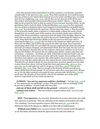 First, The general extent of providence to all the creatures, even the least, and least
considerable, to the sparrows, Mat_10:29. These little animals are of so small account,
that one of them is not valued; there must go two to be worth a farthing (nay, you shall
have five for a halfpenny, Luk_12:6), and yet they are not shut out of the divine care;
One of them shall not fall to the ground without your Father: That is, 1. They do not
light on the ground for food, to pick up a grain of corn, but your heavenly Father, by his
providence, laid it ready for them. In the parallel place, Luk_12:6, it is thus expressed,
Not one of them is forgotten before God, forgotten to be provided for; he feedeth them,
Mat_6:26. Now he that feeds the sparrows, will not starve the saints. 2. They do not fall
to the ground by death, either a natural or a violent death, without the notice of God:
though they are so small a part of the creation, yet even their death comes within the
notice of the divine providence; much more does the death of his disciples. Observe, The
birds that soar above, when they die, fall to the ground; death brings the highest to the
earth. Some think that Christ here alludes to the two sparrows that were used in
cleansing the leper (Lev_14:4-6); the two birds in the margin are called sparrows; of
these one was killed, and so fell to the ground, the other was let go. Now it seemed a
casual thing which of the two was killed; the persons employed took which they pleased,
but God's providence designed, and determined which. Now this God, who has such an
eye to the sparrows, because they are his creatures, much more will have an eye to you,
who are his children. If a sparrow die not without your Father, surely a man does not, -
a Christian, - a minister, - my friend, my child. A bird falls not into the fowler's net, nor
by the fowler's shot, and so comes not to be sold in the market, but according to the
direction of providence; your enemies, like subtle fowlers, lay snares for you, and privily
shoot at you, but they cannot take you, they cannot hit you, unless God give them leave.
Therefore be not afraid of death, for your enemies have no power against you, but what
is given them from above. God can break their bows and snares (Psa_38:12-15; Psa_
64:4, Psa_64:7), and make our souls to escape as a bird (Psa_124:7); Fear ye not,
therefore, Mat_10:31. Note, There is enough in the doctrine of God's providence to
silence all the fears of God's people: Ye are of more value than many sparrows. All men
are so, for the other creatures were made for man, and put under his feet (Psa_8:6-8);
much more the disciples of Jesus Christ, who are the excellent ones of the earth,
however contemned, as if not worth one sparrow.
JAMISO , "Are not two sparrows sold for a farthing? — In Luke (Luk_12:6) it
is “five sparrows for two farthings”; so that, if the purchaser took two farthings’ worth,
he got one in addition - of such small value were they.
and one of them shall not fall on the ground — exhausted or killed
without your Father — “Not one of them is forgotten before God,” as it is in Luke
(Luk_12:6).
RWP, "Two sparrows (duo strouthia). Diminutive of strouthos and means any small
bird, sparrows in particular. They are sold today in the markets of Jerusalem and Jaffa.
“For a farthing” (assariou) is genitive of price. Only here and Luk_12:6 in the N.T.
Diminutive form of the Roman as, slightly more than half an English penny.
Without your Father (aneu tou patros hūmōn). There is comfort in this thought for
us all. Our father who knows about the sparrows knows and cares about us.
 