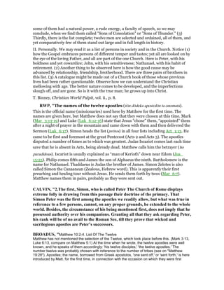 some of them had a natural power, a rude energy, a faculty of speech, so we may
conclude, when we find them called "Sons of Consolation" or "Sons of Thunder." (3)
Thirdly, there is the list complete; twelve men are selected and ordained, all of them, and
yet comparatively few of them stand out large and in full length in history.
II. Personally. We may read it as a list of persons in society and in the Church. Notice (1)
how the Gospel embraces persons of different temper and tastes; yet all are looked on by
the eye of the loving Father, and all are part of the one Church. Here is Peter, with his
boldness and yet cowardice; John, with his sensitiveness; Nathanael, with his habit of
retirement. (2) Another thing to be observed here is how the good cause may be
advanced by relationship, friendship, brotherhood. There are three pairs of brothers in
this list. (3) A catalogue might be made out of a Church book of those whose previous
lives had been rather questionable. Observe how we can understand the Christian
mellowing with age. The better nature comes to be developed, and the imperfections
slough off, and are gone. So is it with the true man; he grows up into Christ.
T. Binney, Christian World Pulpit, vol. ii., p. 8.
RWP, "The names of the twelve apostles (tōn dōdeka apostolōn ta onomata).
This is the official name (missionaries) used here by Matthew for the first time. The
names are given here, but Matthew does not say that they were chosen at this time. Mark
(Mar_3:13-19) and Luke (Luk_6:12-16) state that Jesus “chose” them, “appointed” them
after a night of prayer in the mountain and came down with them and then delivered the
Sermon (Luk_6:17). Simon heads the list (prōtos) in all four lists including Act_1:13. He
came to be first and foremost at the great Pentecost (Acts 2 and Acts 3). The apostles
disputed a number of times as to which was greatest. Judas Iscariot comes last each time
save that he is absent in Acts, being already dead. Matthew calls him the betrayer (ho
paradidous). Iscariot is usually explained as “man of Kerioth” down near Edom (Jos_
15:25). Philip comes fifth and James the son of Alphaeus the ninth. Bartholomew is the
name for Nathanael. Thaddaeus is Judas the brother of James. Simon Zelotes is also
called Simon the Canaanean (Zealous, Hebrew word). This is apparently their first
preaching and healing tour without Jesus. He sends them forth by twos (Mar_6:7).
Matthew names them in pairs, probably as they were sent out.
CALVI , "2.The first, Simon, who is called Peter The Church of Rome displays
extreme folly in drawing from this passage their doctrine of the primacy. That
Simon Peter was the first among the apostles we readily allow, but what was true in
reference to a few persons, cannot, on any proper grounds, be extended to the whole
world. Besides, the circumstance of his being mentioned first, does not imply that he
possessed authority over his companions. Granting all that they ask regarding Peter,
his rank will be of no avail to the Roman See, till they prove that wicked and
sacrilegious apostles are Peter’s successors.
BROADUS, "Matthew 10:2-4. List Of The Twelve
Matthew has not mentioned the selection of the Twelve, which took place before this. (Mark 3:13,
Luke 6:13, compare on Matthew 5:1) At the time when he wrote, the twelve apostles were well
known, and he speaks of them accordingly: 'his twelve disciples,' 'the twelve apostles.' The
number twelve was probably chosen with reference to the number of tribes (see on "Matthew
19:28"). Apostles; the name, borrowed from Greek apostolos, 'one sent off,' or 'sent forth,' is here
introduced by Matt. for the first time, in connection with the occasion on which they were first
 
