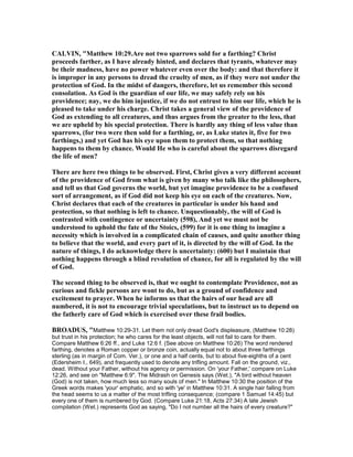 CALVI , "Matthew 10:29.Are not two sparrows sold for a farthing? Christ
proceeds farther, as I have already hinted, and declares that tyrants, whatever may
be their madness, have no power whatever even over the body: and that therefore it
is improper in any persons to dread the cruelty of men, as if they were not under the
protection of God. In the midst of dangers, therefore, let us remember this second
consolation. As God is the guardian of our life, we may safely rely on his
providence; nay, we do him injustice, if we do not entrust to him our life, which he is
pleased to take under his charge. Christ takes a general view of the providence of
God as extending to all creatures, and thus argues from the greater to the less, that
we are upheld by his special protection. There is hardly any thing of less value than
sparrows, (for two were then sold for a farthing, or, as Luke states it, five for two
farthings,) and yet God has his eye upon them to protect them, so that nothing
happens to them by chance. Would He who is careful about the sparrows disregard
the life of men?
There are here two things to be observed. First, Christ gives a very different account
of the providence of God from what is given by many who talk like the philosophers,
and tell us that God governs the world, but yet imagine providence to be a confused
sort of arrangement, as if God did not keep his eye on each of the creatures. ow,
Christ declares that each of the creatures in particular is under his hand and
protection, so that nothing is left to chance. Unquestionably, the will of God is
contrasted with contingence or uncertainty (598), And yet we must not be
understood to uphold the fate of the Stoics, (599) for it is one thing to imagine a
necessity which is involved in a complicated chain of causes, and quite another thing
to believe that the world, and every part of it, is directed by the will of God. In the
nature of things, I do acknowledge there is uncertainty: (600) but I maintain that
nothing happens through a blind revolution of chance, for all is regulated by the will
of God.
The second thing to be observed is, that we ought to contemplate Providence, not as
curious and fickle persons are wont to do, but as a ground of confidence and
excitement to prayer. When he informs us that the hairs of our head are all
numbered, it is not to encourage trivial speculations, but to instruct us to depend on
the fatherly care of God which is exercised over these frail bodies.
BROADUS, "Matthew 10:29-31. Let them not only dread God's displeasure, (Matthew 10:28)
but trust in his protection; he who cares for the least objects, will not fail to care for them.
Compare Matthew 6:26 ff., and Luke 12:6 f. (See above on Matthew 10:26) The word rendered
farthing, denotes a Roman copper or bronze coin, actually equal not to about three farthings
sterling (as in margin of Com. Ver.), or one and a half cents, but to about five-eighths of a cent
(Edersheim I., 649), and frequently used to denote any trifling amount. Fall on the ground, viz.,
dead. Without your Father, without his agency or permission. On 'your Father,' compare on Luke
12:26, and see on "Matthew 6:9". The Midrash on Genesis says (Wet.), "A bird without heaven
(God) is not taken, how much less so many souls of men." In Matthew 10:30 the position of the
Greek words makes 'your' emphatic, and so with 'ye' in Matthew 10:31. A single hair falling from
the head seems to us a matter of the most trifling consequence; (compare 1 Samuel 14:45) but
every one of them is numbered by God. (Compare Luke 21:18, Acts 27:34) A late Jewish
compilation (Wet.) represents God as saying, "Do I not number all the hairs of every creature?"
 