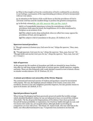 2. What is thus taught us from the consideration of God is confirmed by an attention
to our feelings; a persuasion of the superintending providence of God is incorporated
with our very nature.
3. An attention to the history of the world shows us that the providence of God is
universal. God has used the smallest things to produce the greatest consequences.
4. In the holy volume(1Sa_2:6; 1Ch_29:11-12; Job_5:9; Psa_75:6-7).
(1) It is of unspeakable importance to keep the remembrance of God’s
providence fresh upon the mind; the forgetfulness of it is often mentioned in
Scripture as an occasion of sin.
(2) This subject excites deep melancholy when we reflect how many oppose the
providence of God, and sin against it.
(3) This subject is full of consolation to the pious. (H. Kollock, D. D.)
Sparrows turned preachers
I. “Though common in human eyes, God cares for me,” chirps the sparrow; “then, man,
fear not.”
II. “Though ignorant, God cares for me,” chirps the sparrow; “then, man, fear not.” III.
“Though feeble and mortal, God cares for me,” chirps the sparrow; “then, man, fear not.”
(G. T. Coster.)
Sale of sparrows
At the present day the markets of Jerusalem and Jaffa are attended by many fowlers,
who offer for sale long strings of little birds of various species, chiefly sparrows, wagtails,
and larks. These are also frequently sold, ready plucked, trussed in rows of about a dozen
on slender wooden skewers. (H. B. Tristram, LL. D.)
A minute providence not unworthy of the Divine Majesty
The continued and universal exercise of wisdom and goodness cannot be inconsistent
with majesty. The sun, the brightest natural emblem of its Creator, loses none of its
excellence, because it not only enlightens powerful emperors, but also permits insects to
sport in its beams. (H. Kollock, D. D.)
Special providence in peril
When George Washington had been graciously preserved amidst the terrible carnage
which attended Braddock’s defeat, he was not ashamed to leave on record this evidence
of his faith:-“By the all-powerful dispensations of Providence I have been protected
beyond all human probability or expectation; for I had four bullets through my coat, and
two horses shot under me, yet escaped unhurt, although death was leveling my
companions on every side of me.” His friend, Dr. James Craik, who was with him in the
battle, was often afterward heard to say:-“I expected every moment to see him fall.
 