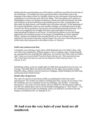 Nothing but the superintending care of Providence could have saved him from the fate of
all around him.” Let unbelievers in the special providence of God listen also to the
language of the matter-of-fact Dr. Franklin, whom no one will suspect of giving the least
countenance to vain theories and “old wives’ fables.” The Convention was in session at
Philadelphia to frame our Federal Constitution. Weeks and weeks had passed, but strife
and confusion so far prevailed that no perceptible good was done. A proposition was
then made for daily prayers, and Franklin rose in his place and said: “In the beginning of
the contest with Britain, when we were sensible of danger, we had daily prayers in this
room for the Divine protection. Our prayers were heard and graciously answered. All of
us who were engaged in the struggle must have observed frequent instances of a
superintending Providence in our favour. To that kind Providence we owe this happy
opportunity of consulting in peace on the means of establishing our future national
felicity. And have we forgotten this powerful friend? or do we no longer need His
assistance? I have lived a long time, and the longer I live, the more convincing proof I see
of this truth, that God governs in the affairs of men. (J. Norton.)
God’s care removes our fear
I remember once entering a room where a little blind girl sat on her father’s knee, with
one of his arms clasping her. Without saying a word, or making a sign, I stepped quietly
up, unclasped his arm, and lifted the child away. As I took her out of the room, her father
said, “Louie, are you not afraid? You don’t know who has you.” She answered at once,
“No, I don’t know who has me, and I’m not afraid, for I know that you know.” (J.
Culross, D. D.)
Said Martin Luther, as his eye caught sight of a little bird among the leaves of a tree, one
evening, “This little fellow has chosen his shelter for the night, and is quietly rocking
himself to sleep, without a care for tomorrow’s lodgings, calmly holding by his little twig,
and leaving God to think for him.”
Small value of sparrows
The value of a sparrow is just about as little as anything that could come under
appraisement. Two of them are sold for a farthing (less than a penny of our money). Two
for a farthing, says one evangelist; five for two farthings, says another. “A charming
discrepancy,” says some one-and, indeed, when we think of it, the discrepancy takes us
into the very market-place, and we see the humble trading going on. “How much? … Two
for a farthing; but if you take two farthings’ worth, you shall have one thrown into the
bargain; you shall have five. (A. Raleigh, D. D.)
30 And even the very hairs of your head are all
numbered.
 