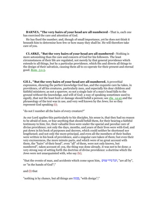 BAR ES, "The very hairs of your head are all numbered - That is, each one
has exercised the care and attention of God.
He has fixed the number; and, though of small importance, yet he does not think it
beneath him to determine how few or how many they shall be. He will therefore take
care of you.
CLARKE, "But the very hairs of your head are all numbered - Nothing is
more astonishing than the care and concern of God for his followers. The least
circumstances of their life are regulated, not merely by that general providence which
extends to all things, but by a particular providence, which fits and directs all things to
the design of their salvation, causing them all to co-operate for their present and eternal
good. Rom_5:1-5.
GILL, "But the very hairs of your head are all numbered. A proverbial
expression, showing the perfect knowledge God has, and the exquisite care he takes, in
providence, of all his creatures, particularly men, and especially his dear children and
faithful ministers; as not a sparrow, so not a single hair of a man's head falls to the
ground without the knowledge, and will of God: a way of speaking sometimes used to
signify, that not the least hurt or damage should befall a person; see 1Sa_14:45 and the
phraseology of the text was in use, and very well known by the Jews; for so they
represent God speaking (i);
"do not I number all the hairs of every creature?''
As our Lord applies this particularly to his disciples, his sense is, that they had no reason
to be afraid of men, or fear anything that should befall them, for their bearing a faithful
testimony to him; for, their valuable lives were under the special and peculiar care of
divine providence; not only the days, months, and years of their lives were with God, and
put down in his book of purposes and decrees, which could neither be shortened nor
lengthened; and not only the more principal, and even all the members of their bodies
were written in his book of providence, and a singular care taken of them; but even their
very excrescences, the more minute parts, and which were of no great account with
them, the "hairs" of their head", even "all" of them, were not only known, but
numbered", taken account of; yea, the thing was done already, it was not to be done; a
very strong way of setting forth the doctrine of divine providence: a doctrine which the
Jews were not unacquainted with, who say (k);
"that the events of man, and accidents which come upon him, ‫שמים‬ ‫בידי‬ ‫,הכל‬ "are all by",
or "in the hands of God";''
and (l) that
"nothing is by chance, but all things are ‫,בכונת‬ "with design";''
 