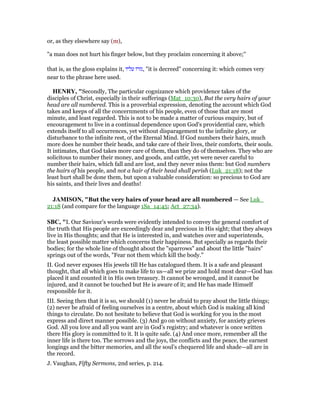 or, as they elsewhere say (m),
"a man does not hurt his finger below, but they proclaim concerning it above;''
that is, as the gloss explains it, ‫עליו‬ ‫,גזרו‬ "it is decreed" concerning it: which comes very
near to the phrase here used.
HE RY, "Secondly, The particular cognizance which providence takes of the
disciples of Christ, especially in their sufferings (Mat_10:30), But the very hairs of your
head are all numbered. This is a proverbial expression, denoting the account which God
takes and keeps of all the concernments of his people, even of those that are most
minute, and least regarded. This is not to be made a matter of curious enquiry, but of
encouragement to live in a continual dependence upon God's providential care, which
extends itself to all occurrences, yet without disparagement to the infinite glory, or
disturbance to the infinite rest, of the Eternal Mind. If God numbers their hairs, much
more does he number their heads, and take care of their lives, their comforts, their souls.
It intimates, that God takes more care of them, than they do of themselves. They who are
solicitous to number their money, and goods, and cattle, yet were never careful to
number their hairs, which fall and are lost, and they never miss them: but God numbers
the hairs of his people, and not a hair of their head shall perish (Luk_21:18); not the
least hurt shall be done them, but upon a valuable consideration: so precious to God are
his saints, and their lives and deaths!
JAMISO , "But the very hairs of your head are all numbered — See Luk_
21:18 (and compare for the language 1Sa_14:45; Act_27:34).
SBC, "I. Our Saviour’s words were evidently intended to convey the general comfort of
the truth that His people are exceedingly dear and precious in His sight; that they always
live in His thoughts; and that He is interested in, and watches over and superintends,
the least possible matter which concerns their happiness. But specially as regards their
bodies; for the whole line of thought about the "sparrows" and about the little "hairs"
springs out of the words, "Fear not them which kill the body."
II. God never exposes His jewels till He has catalogued them. It is a safe and pleasant
thought, that all which goes to make life to us—all we prize and hold most dear—God has
placed it and counted it in His own treasury. It cannot be wronged, and it cannot be
injured, and it cannot be touched but He is aware of it; and He has made Himself
responsible for it.
III. Seeing then that it is so, we should (1) never be afraid to pray about the little things;
(2) never be afraid of feeling ourselves in a centre, about which God is making all kind
things to circulate. Do not hesitate to believe that God is working for you in the most
express and direct manner possible. (3) And go on without anxiety, for anxiety grieves
God. All you love and all you want are in God’s registry; and whatever is once written
there His glory is committed to it. It is quite safe. (4) And once more, remember all the
inner life is there too. The sorrows and the joys, the conflicts and the peace, the earnest
longings and the bitter memories, and all the soul’s chequered life and shade—all are in
the record.
J. Vaughan, Fifty Sermons, 2nd series, p. 214.
 