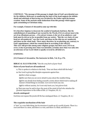 COFFMA , "The message of this passage is simply that of God's providential care
for his children. Reference to numbering the hairs of the head suggests the infinite
detail and solicitude of that loving care lavished by the Father upon his human
creation. Some of the ancients made deductions from this passage which appear
quite astonishing to Christians today.
For example, Clement of Alexandria came up with this:
It is therefore impious to desecrate the symbol of manhood, hairiness. But the
embellishment of smoothing (I am warned by the Word), if it is to attract men is the
act of an effeminate person, ... if to attract women, is the act of an adulterer; and
both must be driven as far as possible from our society. "But the very hairs of your
head are all numbered," says the Lord; and those on the chin too are numbered,
and those on the whole body. There must, therefore, be no plucking out, contrary to
God's appointment, which has counted them in according to his will.[11]
This view still prevails among some religious groups; but their error, if it is an
error, is due to pressing more than was intended, certainly more than was said, into
an utterance of our Lord which is equally revered by all believers.
E D OTE:
[11] Clement of Alexandria, The Instructor in Ibid., Vol. II, p. 276.
BIBLICAL ILLUSTRATOR, "But the very hairs of your head.
Hairs of your head are all numbered
1. This is spoken in relation to the body. “Fear not them which kill the body.”
2. Our Lord is giving His disciples arguments against fear.
(1) He is their avenger.
(2) Be sure that you are never afraid to pray about the smallest thing.
(3) Do not shrink from feeling yourself a centre about which God is making all
manner of kind things to circulate. Love never hurts any one.
(4) Go without anxiety, for it not only hurts you, but grieves God.
3. That man may be said to have the most of the mind of God who attaches the
greatest importance to the trifles of life. (J. Vaughan, M. A.).
Jewels catalogued
God does not expose His jewels till He has catalogued them. (J. Vaughan, M. A.)
The exquisite mechanism of the hair
A “hair” is a very little thing; but its structure is made up of a world of parts. There is a
root and there is a stem, and there is a vein, and there is a fluid, and there is a
 