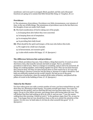 membrane: and every part is arranged, fitted, guarded, and fed; and a thousand
functions are going on to sustain that little thread-like thing. (J. Vaughan, M. A.)
Providence
I. The minuteness of providence. Providence over little circumstances; over minutes of
time; in the use of little things. The minuteness of providence seen in the fact that even
the thoughts of men are under God’s hand.
II. The kind consideration of God in taking care of his people.
1. In keeping them alive before they were converted.
2. In keeping them out of temptation.
3. In arranging their places.
4. In providing their daily bread.
III. What should be the spirit and temper, of the men who believe this truth.
1. We ought to he a bold race of people.
2. In bereavement, not excessive grief.
3. A calm which renders life happy. (C. H. Spurgeon.)
The difference between fate and providence
Fate is blind; providence has eyes. Fate is blind, a thing that must be; it is just an arrow
shot from a bow, that must fly onward, but hath no target. Not so, providence;
providence is full of eyes. There is a design in everything, and an end to be answered; all
things are working together, and working together for good. They are not done because
they must he done, but they are done because there is some reason for it. It is not only
that the thing is, because it must be; but the thing is, because it is right it should be. God
hath not arbitrarily marked out the world’s history; He had an eye to the great
architecture of perfection, when He marked all the aisles of history, and placed all the
pillars of events in the building of time. (C. H. Spurgeon.)
Taken by the Master
You have taken great care with a certain number of roses; you have trained them up, and
there they are, blooming in their beauty. You pride yourself upon them. You come one
morning into the garden, and you find that the best rose has been taken away. You are
angry: you go to your fellow-servants, and charge them with hexing taken the rose. They
will declare that they had nothing at all to do with it: and one says. “I saw the master
walking here this morning; I think he took it.” Is the gardener angry then? No, at once he
says. “I am happy that my rose should have been so fair as to attract the attention of the
master. It is his own: he hath taken it; let him do what seemeth him good.” (C. H.
Spurgeon.)
 