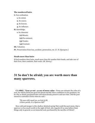 The numbered hairs
I. Fore-ordination.
1. Its extent.
2. Its source.
3. Its lessons.
4. Its influence.
II. Knowledge.
1. Its character
(1) Minute;
(2) Pre-eminent;
(3) Tender;
(4) Constant.
III. Valuation.
IV. Preservation-from loss, accident, persecution, etc. (C. H. Spurgeon.)
Heads more than hairs
If God numbers their hairs, much more does He number their heads, and take care of
their lives, their comforts, their souls. (M. Henry.)
31 So don’t be afraid; you are worth more than
many sparrows.
CLARKE, "Fear ye not - ye are of more value - None can estimate the value of a
soul, for which Christ has given his blood and life! Have confidence in his goodness; for
he who so dearly purchased thee will miraculously preserve and save thee. Did the poet
intend to contradict Christ when he said: -
“He sees with equal eye, as God of all,
A Hero perish, or a Sparrow fall?”
How cold and meagre is this shallow deistical saying! But could the poet mean, that a
sparrow is of as much worth in the sight of God, who regards (if we may believe him)
things only in general, as an immortal soul, purchased by the sacrifice of Christ?
 