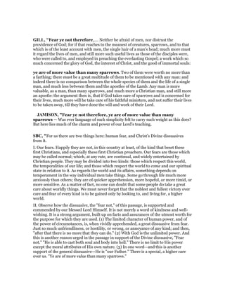 GILL, "Fear ye not therefore,.... Neither be afraid of men, nor distrust the
providence of God; for if that reaches to the meanest of creatures, sparrows, and to that
which is of the least account with men, the single hair of a man's head; much more must
it regard the lives of men, and still more such useful lives as those of the disciples were,
who were called to, and employed in preaching the everlasting Gospel; a work which so
much concerned the glory of God, the interest of Christ, and the good of immortal souls:
ye are of more value than many sparrows. Two of them were worth no more than
a farthing; there must be a great multitude of them to be mentioned with any man: and
indeed there is no comparison between the whole species of them and the life of a single
man, and much less between them and the apostles of the Lamb. Any man is more
valuable, as a man, than many sparrows, and much more a Christian man, and still more
an apostle: the argument then is, that if God takes care of sparrows and is concerned for
their lives, much more will he take care of his faithful ministers, and not suffer their lives
to be taken away, till they have done the will and work of their Lord.
JAMISO , "Fear ye not therefore, ye are of more value than many
sparrows — Was ever language of such simplicity felt to carry such weight as this does?
But here lies much of the charm and power of our Lord’s teaching.
SBC, "For us there are two things here: human fear, and Christ’s Divine dissuasives
from it.
I. Our fears. Happily they are not, in this country at least, of the kind that beset these
first Christians, and especially these first Christian preachers. Our fears are those which
may be called normal; which, at any rate, are continual, and widely entertained by
Christian people. They may be divided into two kinds: those which respect this world,
the temporalities of our life; and those which respect the world to come and our spiritual
state in relation to it. As regards the world and its affairs, something depends on
temperament in the way individual men take things. Some go through life much more
anxiously than others; they are of quicker apprehension, more hopeful, or more timid, or
more sensitive. As a matter of fact, no one can doubt that some people do take a great
care about worldly things. We must never forget that the noblest and fullest victory over
care and fear of every kind is to be gained only by looking to, and living for, a higher
world.
II. Observe how the dissuasive, the "fear not," of this passage, is supported and
commended by our blessed Lord Himself. It is not merely a word of kindness and well-
wishing. It is a strong argument, built up on facts and assurances of the utmost worth for
the purpose for which they are used. (1) The limited character of human power, and of
the power of circumstances, is, when vividly apprehended, a great dissuasive from fear.
Just so much unfriendliness, or hostility, or wrong, or annoyance of any kind; and then,
"after that there is no more that they can do." (2) With God is the unlimited power. And
this is another reason urged in the passage in support of the Divine dissuasive, "Fear
not." "He is able to cast both soul and body into hell." There is no limit to His power
except the moral attributes of His own nature. (3) In one word—and this is another
support of the general dissuasive—He is "our Father." There is a special, a higher care
over us. "Ye are of more value than many sparrows."
 