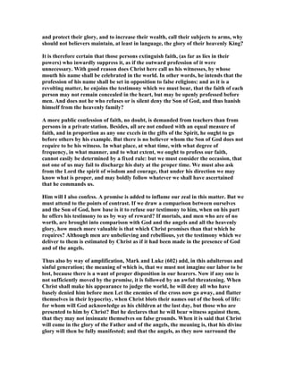 and protect their glory, and to increase their wealth, call their subjects to arms, why
should not believers maintain, at least in language, the glory of their heavenly King?
It is therefore certain that those persons extinguish faith, (as far as lies in their
powers) who inwardly suppress it, as if the outward profession of it were
unnecessary. With good reason does Christ here call us his witnesses, by whose
mouth his name shall be celebrated in the world. In other words, he intends that the
profession of his name shall be set in opposition to false religions: and as it is a
revolting matter, he enjoins the testimony which we must bear, that the faith of each
person may not remain concealed in the heart, but may be openly professed before
men. And does not he who refuses or is silent deny the Son of God, and thus banish
himself from the heavenly family?
A more public confession of faith, no doubt, is demanded from teachers than from
persons in a private station. Besides, all are not endued with an equal measure of
faith, and in proportion as any one excels in the gifts of the Spirit, he ought to go
before others by his example. But there is no believer whom the Son of God does not
require to be his witness. In what place, at what time, with what degree of
frequency, in what manner, and to what extent, we ought to profess our faith,
cannot easily be determined by a fixed rule: but we must consider the occasion, that
not one of us may fail to discharge his duty at the proper time. We must also ask
from the Lord the spirit of wisdom and courage, that under his direction we may
know what is proper, and may boldly follow whatever we shall have ascertained
that he commands us.
Him will I also confess. A promise is added to inflame our zeal in this matter. But we
must attend to the points of contrast. If we draw a comparison between ourselves
and the Son of God, how base is it to refuse our testimony to him, when on his part
he offers his testimony to us by way of reward? If mortals, and men who are of no
worth, are brought into comparison with God and the angels and all the heavenly
glory, how much more valuable is that which Christ promises than that which he
requires? Although men are unbelieving and rebellious, yet the testimony which we
deliver to them is estimated by Christ as if it had been made in the presence of God
and of the angels.
Thus also by way of amplification, Mark and Luke (602) add, in this adulterous and
sinful generation; the meaning of which is, that we must not imagine our labor to be
lost, because there is a want of proper disposition in our hearers. ow if any one is
not sufficiently moved by the promise, it is followed by an awful threatening. When
Christ shall make his appearance to judge the world, he will deny all who have
basely denied him before men Let the enemies of the cross now go away, and flatter
themselves in their hypocrisy, when Christ blots their names out of the book of life:
for whom will God acknowledge as his children at the last day, but those who are
presented to him by Christ? But he declares that he will bear witness against them,
that they may not insinuate themselves on false grounds. When it is said that Christ
will come in the glory of the Father and of the angels, the meaning is, that his divine
glory will then be fully manifested; and that the angels, as they now surround the
 