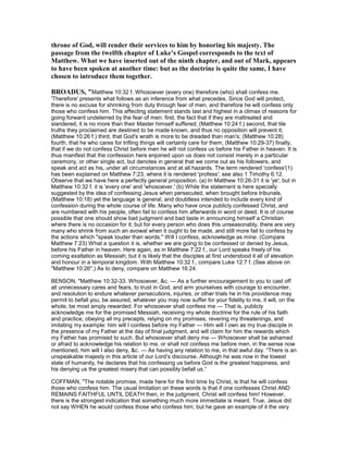 throne of God, will render their services to him by honoring his majesty. The
passage from the twelfth chapter of Luke’s Gospel corresponds to the text of
Matthew. What we have inserted out of the ninth chapter, and out of Mark, appears
to have been spoken at another time: but as the doctrine is quite the same, I have
chosen to introduce them together.
BROADUS, "Matthew 10:32 f. Whosoever (every one) therefore (who) shall confess me.
'Therefore' presents what follows as an inference from what precedes. Since God will protect,
there is no excuse for shrinking from duty through fear of men, and therefore he will confess only
those who confess him. This affecting statement stands last and highest in a climax of reasons for
going forward undeterred by the fear of men: first, the fact that if they are maltreated and
slandered, it is no more than their Master himself suffered; (Matthew 10:24 f.) second, that tile
truths they proclaimed are destined to be made known, and thus no opposition will prevent it;
(Matthew 10:26 f.) third, that God's wrath is more to be dreaded than man's; (Matthew 10:28)
fourth, that he who cares for trifling things will certainly care for them; (Matthew 10:29-37) finally,
that if we do not confess Christ before men he will not confess us before his Father in heaven. It is
thus manifest that the confession here enjoined upon us does not consist merely in a particular
ceremony, or other single act, but denotes in general that we come out as his followers, and
speak and act as his, under all circumstances and at all hazards. The term rendered 'confess'(1)
has been explained on Matthew 7:23, where it is rendered 'profess'; see also 1 Timothy 6:12.
Observe that we have here a perfectly general proposition. (a) In Matthew 10:26-31 it is 'ye'; but in
Matthew 10:32 f. it is 'every one' and 'whosoever.' (b) While the statement is here specially
suggested by the idea of confessing Jesus when persecuted, when brought before tribunals,
(Matthew 10:18) yet the language is general, and doubtless intended to include every kind of
confession during the whole course of life. Many who have once publicly confessed Christ, and
are numbered with his people, often fail to confess him afterwards in word or deed. It is of course
possible that one should show bad judgment and bad taste in announcing himself a Christian
where there is no occasion for it; but for every person who does this unseasonably, there are very
many who shrink from such an avowal when it ought to be made, and still more fail to confess by
the actions which "speak louder than words." Will I confess, acknowledge as mine. (Compare
Matthew 7:23) What a question it is, whether we are going to be confessed or denied by Jesus,
before his Father in heaven. Here again, as in Matthew 7:22 f., our Lord speaks freely of his
coming exaltation as Messiah; but it is likely that the disciples at first understood it all of elevation
and honour in a temporal kingdom. With Matthew 10:32 f., compare Luke 12:7 f. (See above on
"Matthew 10:26".) As to deny, compare on Matthew 16:24.
BENSON, "Matthew 10:32-33. Whosoever, &c. — As a further encouragement to you to cast off
all unnecessary cares and fears, to trust in God, and arm yourselves with courage to encounter,
and resolution to endure whatever persecutions, injuries, or other trials he in his providence may
permit to befall you, be assured, whatever you may now suffer for your fidelity to me, it will, on the
whole, be most amply rewarded. For whosoever shall confess me — That is, publicly
acknowledge me for the promised Messiah, receiving my whole doctrine for the rule of his faith
and practice, obeying all my precepts, relying on my promises, revering my threatenings, and
imitating my example: him will I confess before my Father — Him will I own as my true disciple in
the presence of my Father at the day of final judgment, and will claim for him the rewards which
my Father has promised to such. But whosoever shall deny me — Whosoever shall be ashamed
or afraid to acknowledge his relation to me, or shall not confess me before men, in the sense now
mentioned, him will I also deny, &c. — As having any relation to me, in that awful day. “There is an
unspeakable majesty in this article of our Lord’s discourse. Although he was now in the lowest
state of humanity, he declares that his confessing us before God is the greatest happiness, and
his denying us the greatest misery that can possibly befall us.”
COFFMAN, "The notable promise, made here for the first time by Christ, is that he will confess
those who confess him. The usual limitation on these words is that if one confesses Christ AND
REMAINS FAITHFUL UNTIL DEATH then, in the judgment, Christ will confess him! However,
there is the strongest indication that something much more immediate is meant. True, Jesus did
not say WHEN he would confess those who confess him; but he gave an example of it the very
 