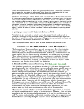 and to show what side we are on. Again and again on such occasions it is easier to keep silence
than to speak. But such a silence is a denial of Jesus Christ. It is probably true that far more
people deny Jesus Christ by cowardly silence than by deliberate words.
(iii) We can deny him by our actions. We can live in such a way that our life is a continuous denial
of the faith which we profess. He who has given his allegiance to the gospel of purity may be guilty
of all kinds of petty dishonesties, and breaches of strict honour. He who has undertaken to follow
the Master who bade him take up a cross can live a life which is dominated by attention to his own
ease and comfort. He who has entered the service of him who himself forgave and who bade his
followers to forgive can live a life of bitterness and resentment and variance with his fellow-men.
He whose eyes are meant to be on that Christ who died for love of men can live a life in which the
idea of Christian service and Christian charity and Christian generosity are conspicuous by their
absence.
A special prayer was composed for the Lambeth Conference of 1948:
"Almighty God, give us grace to be not only hearers, but doers of thy holy word, not only to
admire, but to obey thy doctrine, not only to profess, but to practice thy religion, not only to love,
but to live thy gospel. So grant that what we learn of thy glory we may receive into our hearts, and
show forth in our lives: through Jesus Christ our Lord. Amen."
That is a prayer which every one of us would be well to remember and continually to use.
MACLAREN 32-42, "THE KING'S CHARGE TO HIS AMBASSADORS
The first mission of the apostles, important as it was, was but a short flight to try the
young birds’ wings. The larger portion of this charge to them passes far beyond the
immediate occasion, and deals with the permanent relations of Christ’s servants to the
world in which they live, for the purpose of bringing it into subjection to its true King.
These solemn closing words, which make our present subject, contain the duty and
blessedness of confessing Him, the vision of the antagonisms which He excites, His
demand for all-surrendering following, and the rewards of those who receive Christ’s
messengers, and therein receive Himself and His Father.
I. The duty and blessedness of confessing Him (Mat_10:32 - Mat_10:33).
The ‘therefore’ is significant. It attaches the promise which follows to the immediately
preceding thoughts of a watchful, fatherly care, extending like a great invisible hand over
the true disciple. Because each is thus guarded, each shall be preserved to receive the
honour of being confessed by Christ. No matter what may befall His witnesses, the
extremest disaster shall not rob them of their reward. They may be flung down from the
house-tops where they lift up their bold voices, but He who does not let a sparrow fall to
the ground uncared for, will give His angels charge concerning them who are so much
more precious, and they shall be borne up on outstretched wings, lest they be dashed on
the pavement below. Thus preserved, they shall all attain at last to their guerdon.
Nothing can come between Christ’s servant and his crown. The tender providence of the
Father, whose mercy is over all His works, makes sure of that. The river of the
confessor’s life may plunge underground, and be lost amid persecutions, but it will
emerge again into the brighter sunshine on the other side of the mountains.
The confession which is to be thus rewarded, like the denial opposed to it, is, of course,
not merely a single utterance of the lip. So far Judas Iscariot confessed Christ, and Peter
denied Him. But it is the habitual acknowledgment by lip and life, unwithdrawn to the
end. The context implies that the confession is maintained in the face of opposition, and
that the denial is a cowardly attempt to save one’s skin at the cost of treason to Jesus.
 