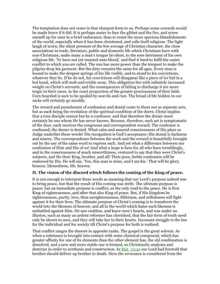 The temptation does not come in that sharpest form to us. Perhaps some cowards would
be made brave if it did. It is perhaps easier to face the gibbet and the fire, and screw
oneself up for once to a brief endurance, than to resist the more specious blandishments
of the world, especially when it has been christened, and calls itself religious. The light
laugh of scorn, the silent pressure of the low average of Christian character, the close
associations in trade, literature, public and domestic life which Christians have with
non-Christians, make many a man’s tongue lie silent, to the sore detriment of his own
religious life. ‘Ye have not yet resisted unto blood,’ and find it hard to fulfil the easier
conflict to which you are called. The sun has more power than the tempest to make the
pilgrim drop his garment. But the duty remains the same for all ages. Every man is
bound to make the deepest springs of his life visible, and to stand to his convictions,
whatever they be. If he do not, his convictions will disappear like a piece of ice hid in a
hot hand, which will melt and trickle away. This obligation lies with infinitely increased
weight on Christ’s servants; and the consequences of failing to discharge it are more
tragic in their cases, in the exact proportion of the greater preciousness of their faith.
Corn hoarded is sure to be spoiled by weevils and rust. The bread of life hidden in our
sacks will certainly go mouldy.
The reward and punishment of confession and denial come to them not as separate acts,
but as each being the revelation of the spiritual condition of the doers. Christ implies
that a true disciple cannot but be a confessor, and that therefore the denier must
certainly be one whom He has never known. Because, therefore, each act is symptomatic
of the doer, each receives the congruous and correspondent reward. The confessor is
confessed; the denier is denied. What calm and assured consciousness of His place as
Judge underlies these words! His recognition is God’s acceptance; His denial is darkness
and misery. The correspondence between the work and the reward is beautifully brought
out by the use of the same word to express each. And yet what a difference between our
confession of Him and His of us! And what a hope is here for all who have tremblingly,
and in the consciousness of much unworthiness, ventured to say that they were Christ’s
subjects, and He their King, brother, and all! Their poor, feeble confession will be
endorsed by His. He will say, ‘Yes, this man is mine, and I am his.’ That will be glory,
honour, blessedness, life, heaven.
II. The vision of the discord which follows the coming of the King of peace.
It is not enough to interpret these words as meaning that our Lord’s purpose indeed was
to bring peace, but that the result of His coming was strife. The ultimate purpose is
peace; but an immediate purpose is conflict, as the only road to the peace. He is first
King of righteousness, and after that also King of peace. But, if His kingdom be
righteousness, purity, love, then unrighteousness, filthiness, and selfishness will fight
against it for their lives. The ultimate purpose of Christ’s coming is to transform the
world into the likeness of heaven; and all in the world which hates such likeness is
embattled against Him. He saw realities, and knew men’s hearts, and was under no
illusion, such as many an ardent reformer has cherished, that the fair form of truth need
only be shown to men, and they will take her to their hearts. Incessant struggle is the law
for the individual and for society till Christ’s purpose for both is realised.
That conflict ranges the dearest in opposite ranks. The gospel is the great solvent. As
when a substance is brought into contact with some chemical compound, which has
greater affinity for one of its elements than the other element has, the old combination is
dissolved, and a new and more stable one is formed, so Christianity analyses and
destroys in order to synthesis and construction. In Mat_10:21 our Lord had foretold that
brother should deliver up brother to death. Here the severance is considered from the
 